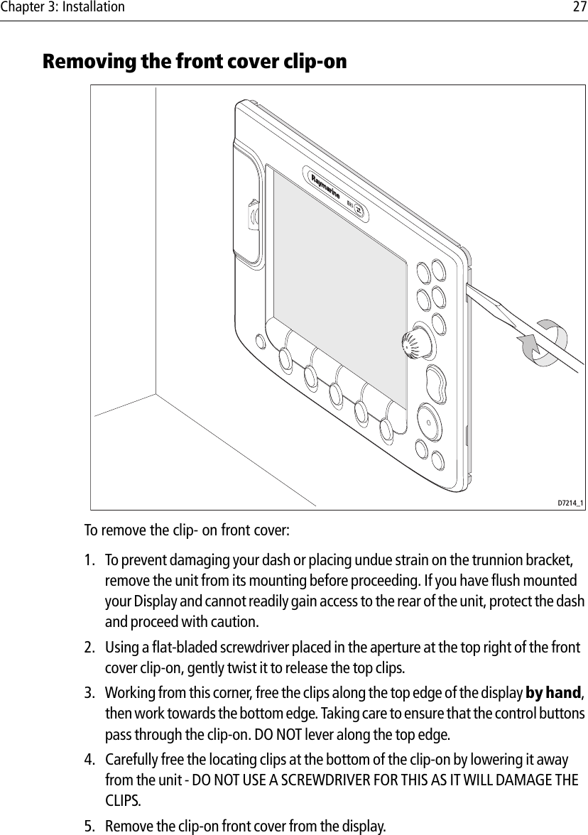 Chapter 3: Installation 27Removing the front cover clip-on            To remove the clip- on front cover:1. To prevent damaging your dash or placing undue strain on the trunnion bracket, remove the unit from its mounting before proceeding. If you have flush mounted your Display and cannot readily gain access to the rear of the unit, protect the dash and proceed with caution.2. Using a flat-bladed screwdriver placed in the aperture at the top right of the front cover clip-on, gently twist it to release the top clips.3. Working from this corner, free the clips along the top edge of the display by hand, then work towards the bottom edge. Taking care to ensure that the control buttons pass through the clip-on. DO NOT lever along the top edge.4. Carefully free the locating clips at the bottom of the clip-on by lowering it away from the unit - DO NOT USE A SCREWDRIVER FOR THIS AS IT WILL DAMAGE THE CLIPS.5. Remove the clip-on front cover from the display.D7214_1