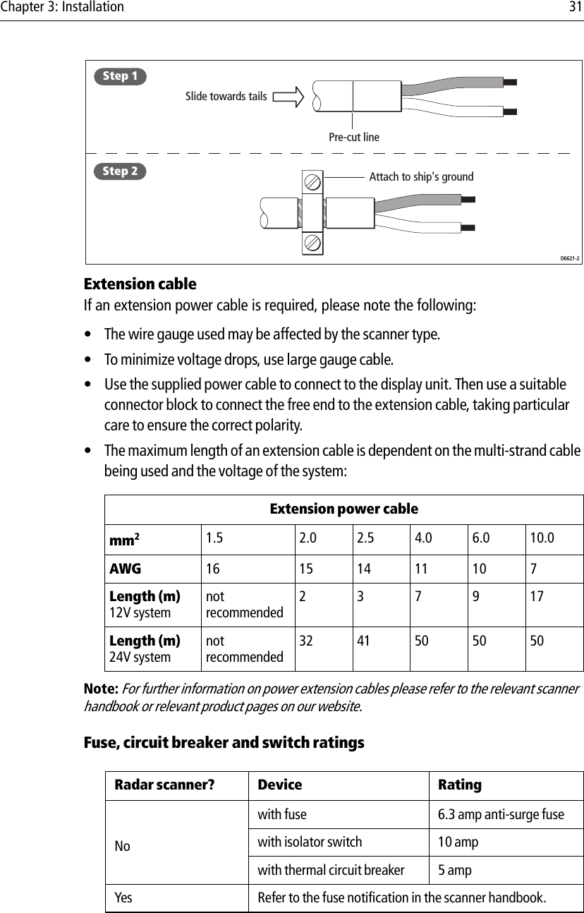 Chapter 3: Installation 31            Extension cableIf an extension power cable is required, please note the following:• The wire gauge used may be affected by the scanner type.• To minimize voltage drops, use large gauge cable.• Use the supplied power cable to connect to the display unit. Then use a suitable connector block to connect the free end to the extension cable, taking particular care to ensure the correct polarity.• The maximum length of an extension cable is dependent on the multi-strand cable being used and the voltage of the system:             Note: For further information on power extension cables please refer to the relevant scanner handbook or relevant product pages on our website.Fuse, circuit breaker and switch ratings            Extension power cablemm21.5 2.0 2.5 4.0 6.0 10.0AWG 16 15 14 11 10 7Length (m)12V systemnotrecommended237917Length (m)24V systemnotrecommended32 41 50 50 50Radar scanner? Device RatingNowith fuse 6.3 amp anti-surge fusewith isolator switch 10 ampwith thermal circuit breaker 5 ampYes Refer to the fuse notification in the scanner handbook.Slide towards tailsPre-cut lineAttach to ship&apos;s groundStep 1Step 2D6621-2