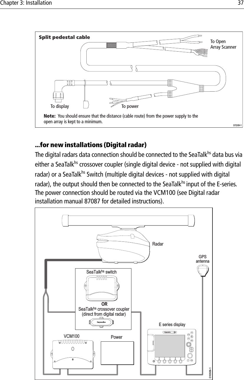 Chapter 3: Installation 37...for new installations (Digital radar)The digital radars data connection should be connected to the SeaTalkhs data bus via either a SeaTalkhs crossover coupler (single digital device - not supplied with digital radar) or a SeaTalkhs Switch (multiple digital devices - not supplied with digital radar), the output should then be connected to the SeaTalkhs input of the E-series. The power connection should be routed via the VCM100 (see Digital radar installation manual 87087 for detailed instructions).Split pedestal cableTo display To powerTo OpenArray ScannerD7209-1Note:  You should ensure that the distance (cable route) from the power supply to theopen array is kept to a minimum.D10509-1RadarPowerVCM100SeaTalkhs switchGPSantennaE series displayCANCELOKRANGEINOUTPAGEACTIVEWPTSMOBMENUDATA ORSeaTalkhs crossover coupler(direct from digital radar)