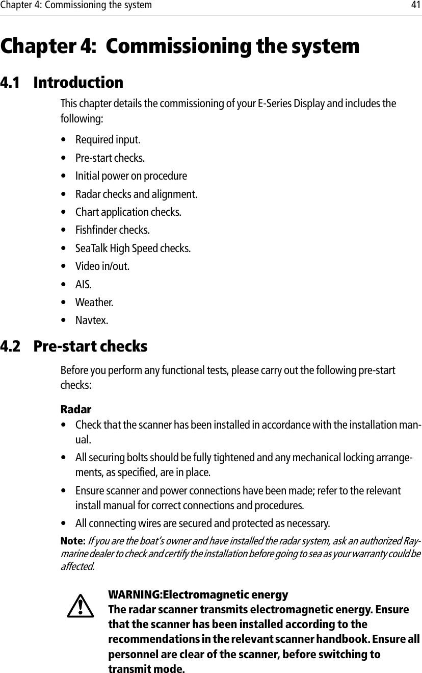 Chapter 4: Commissioning the system 41Chapter 4: Commissioning the system4.1 IntroductionThis chapter details the commissioning of your E-Series Display and includes the following:• Required input.• Pre-start checks.• Initial power on procedure• Radar checks and alignment.• Chart application checks.• Fishfinder checks.• SeaTalk High Speed checks.•Video in/out.•AIS.•Weather.•Navtex.4.2 Pre-start checksBefore you perform any functional tests, please carry out the following pre-start checks:Radar• Check that the scanner has been installed in accordance with the installation man-ual.• All securing bolts should be fully tightened and any mechanical locking arrange-ments, as specified, are in place.• Ensure scanner and power connections have been made; refer to the relevant install manual for correct connections and procedures.• All connecting wires are secured and protected as necessary.Note: If you are the boat’s owner and have installed the radar system, ask an authorized Ray-marine dealer to check and certify the installation before going to sea as your warranty could be affected.            WARNING:Electromagnetic energyThe radar scanner transmits electromagnetic energy. Ensure that the scanner has been installed according to the recommendations in the relevant scanner handbook. Ensure all personnel are clear of the scanner, before switching to transmit mode.