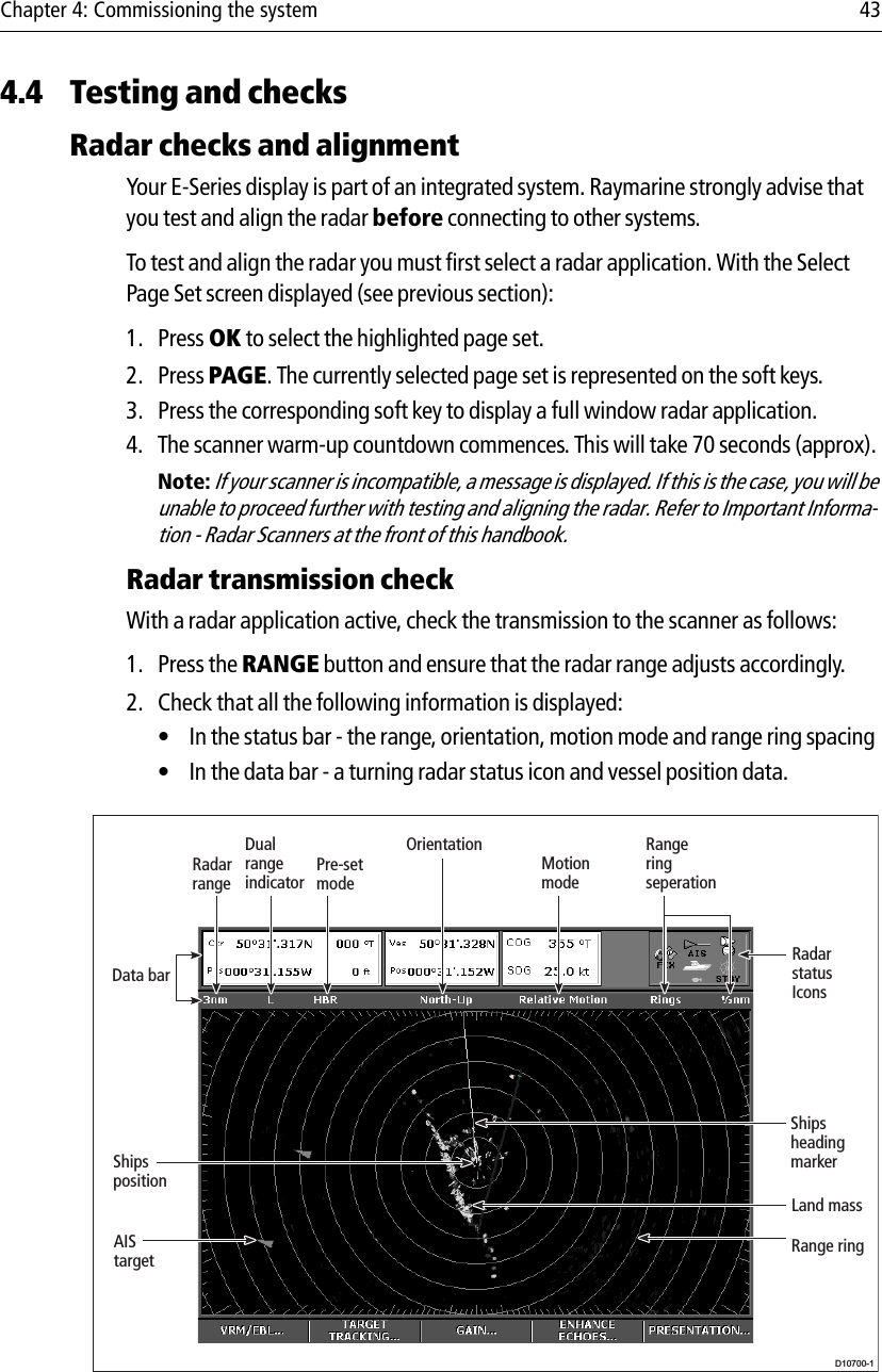 Chapter 4: Commissioning the system 434.4 Testing and checksRadar checks and alignmentYour E-Series display is part of an integrated system. Raymarine strongly advise that you test and align the radar before connecting to other systems.To test and align the radar you must first select a radar application. With the Select Page Set screen displayed (see previous section):1. Press OK to select the highlighted page set.2. Press PAGE. The currently selected page set is represented on the soft keys.3. Press the corresponding soft key to display a full window radar application.4. The scanner warm-up countdown commences. This will take 70 seconds (approx).Note: If your scanner is incompatible, a message is displayed. If this is the case, you will be unable to proceed further with testing and aligning the radar. Refer to Important Informa-tion - Radar Scanners at the front of this handbook.Radar transmission checkWith a radar application active, check the transmission to the scanner as follows:1. Press the RANGE button and ensure that the radar range adjusts accordingly.2. Check that all the following information is displayed:• In the status bar - the range, orientation, motion mode and range ring spacing • In the data bar - a turning radar status icon and vessel position data.            D10700-1Dual rangeindicatorRadarstatus Icons Shipsheading markerLand massAIS targetData barShipspositionRange ringRangeringseperationMotionmodeOrientationPre-setmodeRadarrange