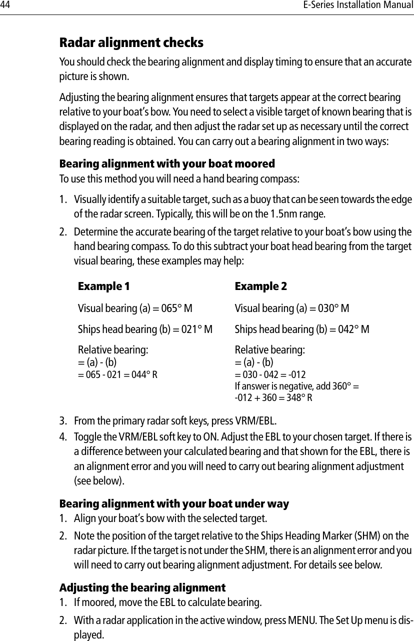 44 E-Series Installation ManualRadar alignment checksYou should check the bearing alignment and display timing to ensure that an accurate picture is shown. Adjusting the bearing alignment ensures that targets appear at the correct bearing relative to your boat’s bow. You need to select a visible target of known bearing that is displayed on the radar, and then adjust the radar set up as necessary until the correct bearing reading is obtained. You can carry out a bearing alignment in two ways:Bearing alignment with your boat mooredTo use this method you will need a hand bearing compass:1. Visually identify a suitable target, such as a buoy that can be seen towards the edge of the radar screen. Typically, this will be on the 1.5nm range.2. Determine the accurate bearing of the target relative to your boat’s bow using the hand bearing compass. To do this subtract your boat head bearing from the target visual bearing, these examples may help:            3. From the primary radar soft keys, press VRM/EBL.4. Toggle the VRM/EBL soft key to ON. Adjust the EBL to your chosen target. If there is a difference between your calculated bearing and that shown for the EBL, there is an alignment error and you will need to carry out bearing alignment adjustment (see below).Bearing alignment with your boat under way1. Align your boat’s bow with the selected target.2. Note the position of the target relative to the Ships Heading Marker (SHM) on the radar picture. If the target is not under the SHM, there is an alignment error and you will need to carry out bearing alignment adjustment. For details see below.Adjusting the bearing alignment1. If moored, move the EBL to calculate bearing.2. With a radar application in the active window, press MENU. The Set Up menu is dis-played.Example 1 Example 2Visual bearing (a) = 065° M Visual bearing (a) = 030° MShips head bearing (b) = 021° M Ships head bearing (b) = 042° MRelative bearing:= (a) - (b)= 065 - 021 = 044° RRelative bearing:= (a) - (b)= 030 - 042 = -012If answer is negative, add 360° = -012 + 360 = 348° R