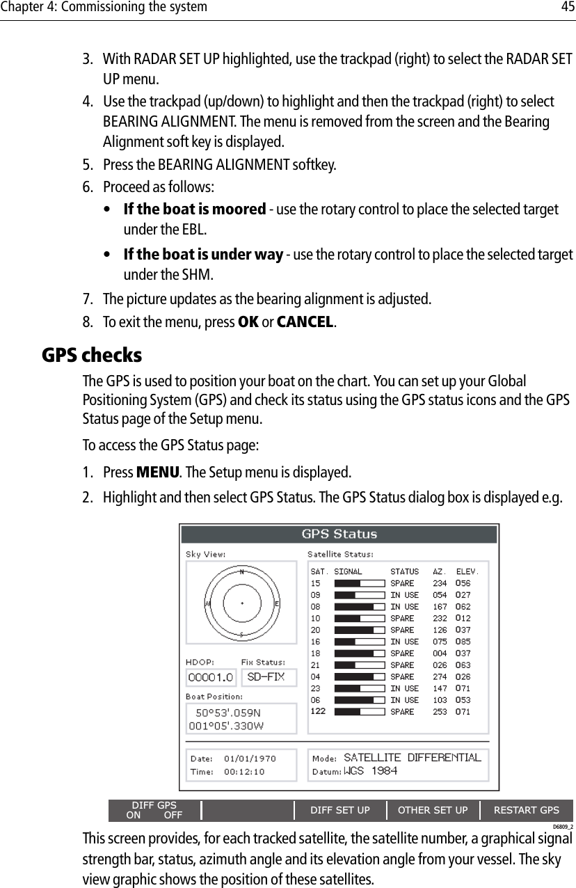 Chapter 4: Commissioning the system 453. With RADAR SET UP highlighted, use the trackpad (right) to select the RADAR SET UP menu.4. Use the trackpad (up/down) to highlight and then the trackpad (right) to select BEARING ALIGNMENT. The menu is removed from the screen and the Bearing Alignment soft key is displayed.5. Press the BEARING ALIGNMENT softkey. 6. Proceed as follows:•If the boat is moored - use the rotary control to place the selected target under the EBL.•If the boat is under way - use the rotary control to place the selected target under the SHM.7. The picture updates as the bearing alignment is adjusted.8. To exit the menu, press OK or CANCEL.GPS checksThe GPS is used to position your boat on the chart. You can set up your Global Positioning System (GPS) and check its status using the GPS status icons and the GPS Status page of the Setup menu. To access the GPS Status page:1. Press MENU. The Setup menu is displayed.2. Highlight and then select GPS Status. The GPS Status dialog box is displayed e.g.            This screen provides, for each tracked satellite, the satellite number, a graphical signal strength bar, status, azimuth angle and its elevation angle from your vessel. The sky view graphic shows the position of these satellites.DIFF SET UP OTHER SET UP RESTART GPSDIFF GPSON       OFF000000000000FIX STATUSHDOP12200001.0 SD-FIXD6809_2SATELLITE DIFFERENTIALWGS 1984