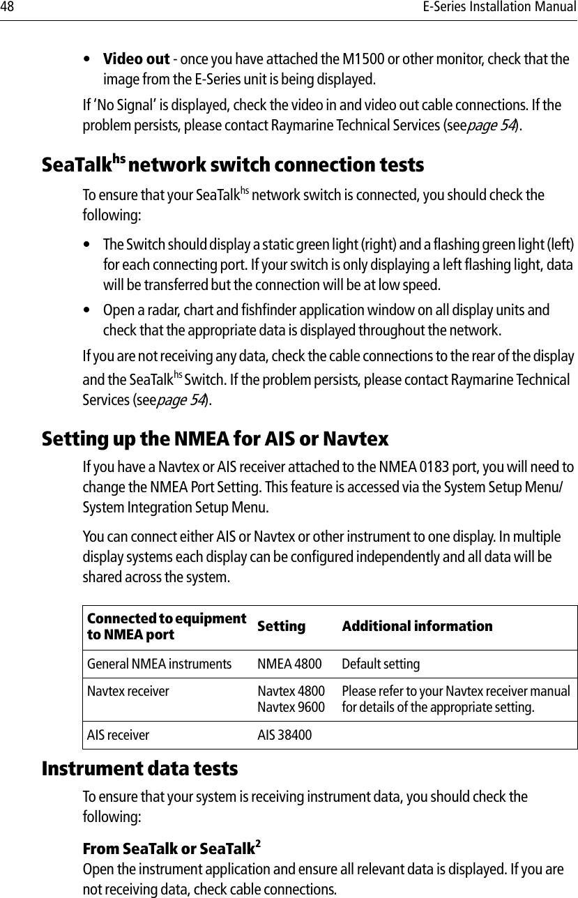 48 E-Series Installation Manual•Video out - once you have attached the M1500 or other monitor, check that the image from the E-Series unit is being displayed.If ‘No Signal’ is displayed, check the video in and video out cable connections. If the problem persists, please contact Raymarine Technical Services (seepage 54).SeaTalkhs network switch connection testsTo ensure that your SeaTalkhs network switch is connected, you should check the following:• The Switch should display a static green light (right) and a flashing green light (left) for each connecting port. If your switch is only displaying a left flashing light, data will be transferred but the connection will be at low speed.• Open a radar, chart and fishfinder application window on all display units and check that the appropriate data is displayed throughout the network.If you are not receiving any data, check the cable connections to the rear of the display and the SeaTalkhs Switch. If the problem persists, please contact Raymarine Technical Services (seepage 54).Setting up the NMEA for AIS or NavtexIf you have a Navtex or AIS receiver attached to the NMEA 0183 port, you will need to change the NMEA Port Setting. This feature is accessed via the System Setup Menu/System Integration Setup Menu.You can connect either AIS or Navtex or other instrument to one display. In multiple display systems each display can be configured independently and all data will be shared across the system.            Instrument data testsTo ensure that your system is receiving instrument data, you should check the following:From SeaTalk or SeaTalk2Open the instrument application and ensure all relevant data is displayed. If you are not receiving data, check cable connections.Connected to equipment to NMEA port Setting Additional informationGeneral NMEA instruments NMEA 4800 Default settingNavtex receiver Navtex 4800Navtex 9600Please refer to your Navtex receiver manual for details of the appropriate setting.AIS receiver AIS 38400