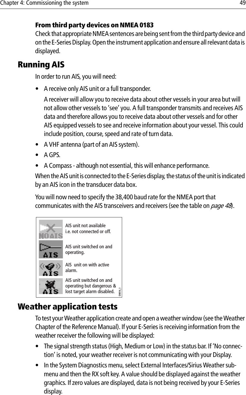 Chapter 4: Commissioning the system 49From third party devices on NMEA 0183Check that appropriate NMEA sentences are being sent from the third party device and on the E-Series Display. Open the instrument application and ensure all relevant data is displayed.Running AISIn order to run AIS, you will need:• A receive only AIS unit or a full transponder.A receiver will allow you to receive data about other vessels in your area but will not allow other vessels to ‘see’ you. A full transponder transmits and receives AIS data and therefore allows you to receive data about other vessels and for other AIS equipped vessels to see and receive information about your vessel. This could include position, course, speed and rate of turn data.• A VHF antenna (part of an AIS system).•A GPS.• A Compass - although not essential, this will enhance performance.When the AIS unit is connected to the E-Series display, the status of the unit is indicated by an AIS icon in the transducer data box.You will now need to specify the 38,400 baud rate for the NMEA port that communicates with the AIS transceivers and receivers (see the table on page 48).            Weather application testsTo test your Weather application create and open a weather window (see the Weather Chapter of the Reference Manual). If your E-Series is receiving information from the weather receiver the following will be displayed:• The signal strength status (High, Medium or Low) in the status bar. If ‘No connec-tion’ is noted, your weather receiver is not communicating with your Display.• In the System Diagnostics menu, select External Interfaces/Sirius Weather sub-menu and then the RX soft key. A value should be displayed against the weather graphics. If zero values are displayed, data is not being received by your E-Series display.D9014_1AIS unit not available i.e. not connected or off.AIS unit switched on and operating.AIS unit switched on and operating but dangerous &amp; lost target alarm disabled.AIS  unit on with active alarm.