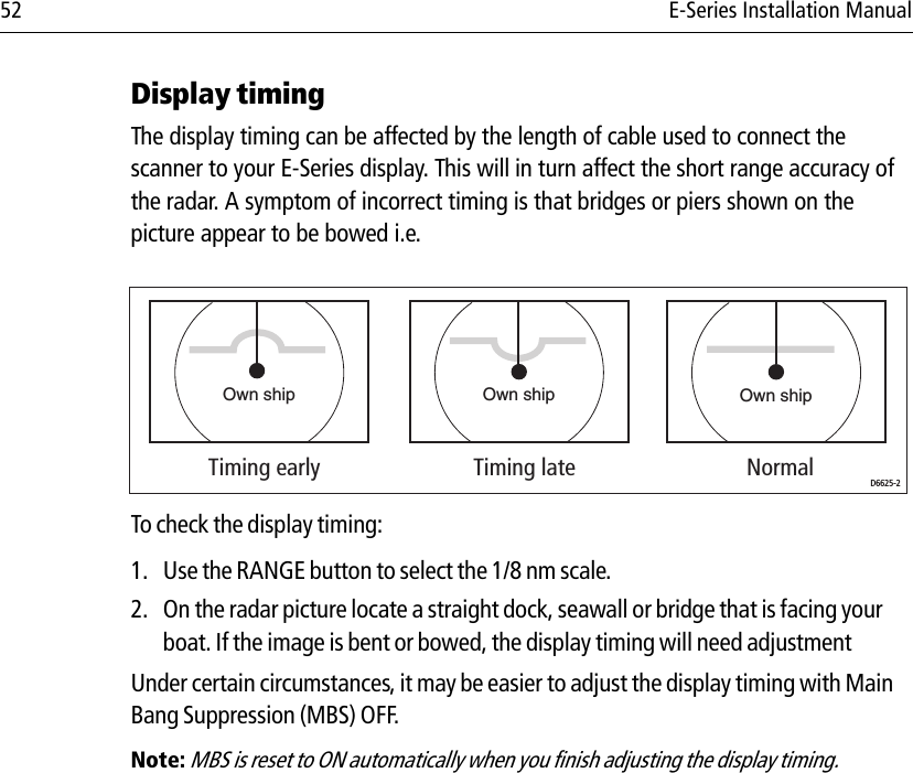 52 E-Series Installation ManualDisplay timing The display timing can be affected by the length of cable used to connect the scanner to your E-Series display. This will in turn affect the short range accuracy of the radar. A symptom of incorrect timing is that bridges or piers shown on the picture appear to be bowed i.e.            To check the display timing:1. Use the RANGE button to select the 1/8 nm scale.2. On the radar picture locate a straight dock, seawall or bridge that is facing your boat. If the image is bent or bowed, the display timing will need adjustmentUnder certain circumstances, it may be easier to adjust the display timing with Main Bang Suppression (MBS) OFF. Note: MBS is reset to ON automatically when you finish adjusting the display timing.Own ship Own shipTiming early Timing late NormalOwn shipD6625-2