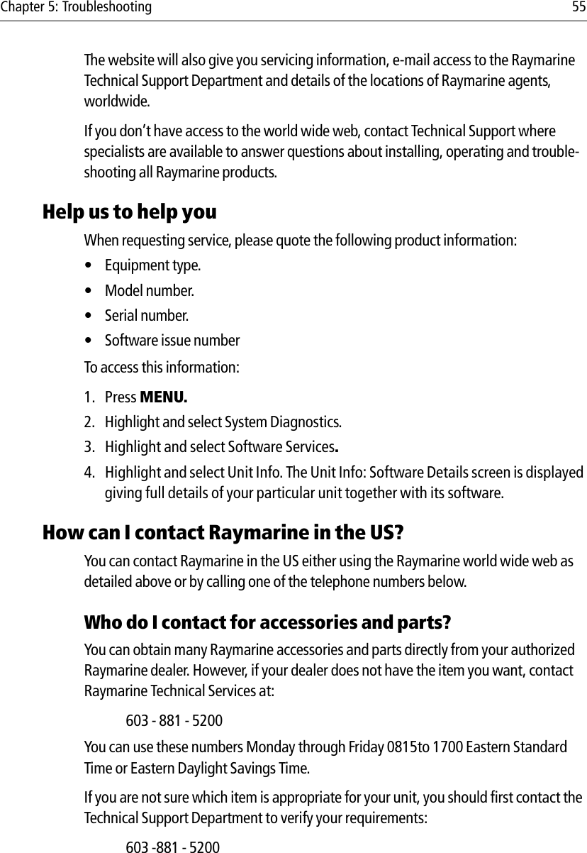 Chapter 5: Troubleshooting 55The website will also give you servicing information, e-mail access to the Raymarine Technical Support Department and details of the locations of Raymarine agents, worldwide.If you don’t have access to the world wide web, contact Technical Support where specialists are available to answer questions about installing, operating and trouble-shooting all Raymarine products.Help us to help youWhen requesting service, please quote the following product information:• Equipment type.• Model number.• Serial number.• Software issue numberTo access this information:1. Press MENU.2. Highlight and select System Diagnostics.3. Highlight and select Software Services.4. Highlight and select Unit Info. The Unit Info: Software Details screen is displayed giving full details of your particular unit together with its software.How can I contact Raymarine in the US?You can contact Raymarine in the US either using the Raymarine world wide web as detailed above or by calling one of the telephone numbers below.Who do I contact for accessories and parts?You can obtain many Raymarine accessories and parts directly from your authorized Raymarine dealer. However, if your dealer does not have the item you want, contact Raymarine Technical Services at:603 - 881 - 5200You can use these numbers Monday through Friday 0815to 1700 Eastern Standard Time or Eastern Daylight Savings Time.If you are not sure which item is appropriate for your unit, you should first contact the Technical Support Department to verify your requirements:603 -881 - 5200