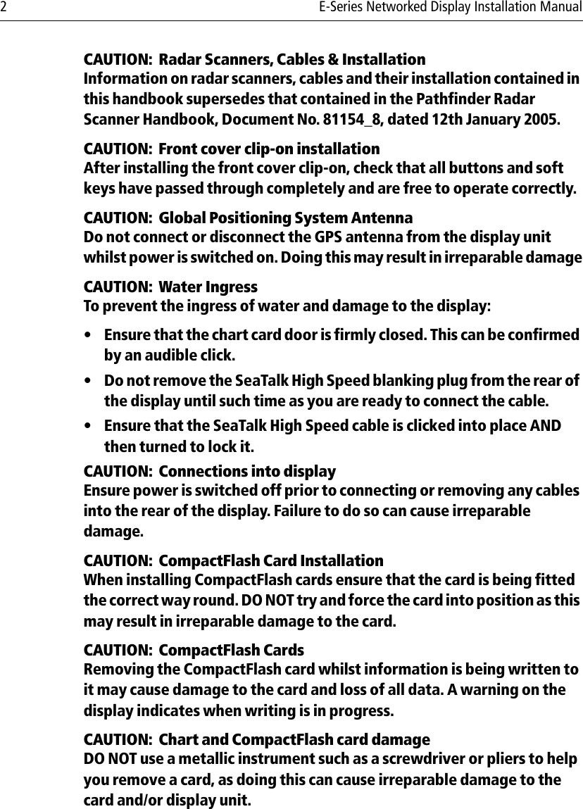 2 E-Series Networked Display Installation ManualCAUTION:  Radar Scanners, Cables &amp; InstallationInformation on radar scanners, cables and their installation contained in this handbook supersedes that contained in the Pathfinder Radar Scanner Handbook, Document No. 81154_8, dated 12th January 2005.CAUTION:  Front cover clip-on installationAfter installing the front cover clip-on, check that all buttons and soft keys have passed through completely and are free to operate correctly.CAUTION:  Global Positioning System AntennaDo not connect or disconnect the GPS antenna from the display unit whilst power is switched on. Doing this may result in irreparable damageCAUTION:  Water IngressTo prevent the ingress of water and damage to the display:• Ensure that the chart card door is firmly closed. This can be confirmed by an audible click.• Do not remove the SeaTalk High Speed blanking plug from the rear of the display until such time as you are ready to connect the cable.• Ensure that the SeaTalk High Speed cable is clicked into place AND then turned to lock it.CAUTION:  Connections into displayEnsure power is switched off prior to connecting or removing any cables into the rear of the display. Failure to do so can cause irreparable damage.CAUTION:  CompactFlash Card InstallationWhen installing CompactFlash cards ensure that the card is being fitted the correct way round. DO NOT try and force the card into position as this may result in irreparable damage to the card.CAUTION:  CompactFlash CardsRemoving the CompactFlash card whilst information is being written to it may cause damage to the card and loss of all data. A warning on the display indicates when writing is in progress.CAUTION:  Chart and CompactFlash card damageDO NOT use a metallic instrument such as a screwdriver or pliers to help you remove a card, as doing this can cause irreparable damage to the card and/or display unit.