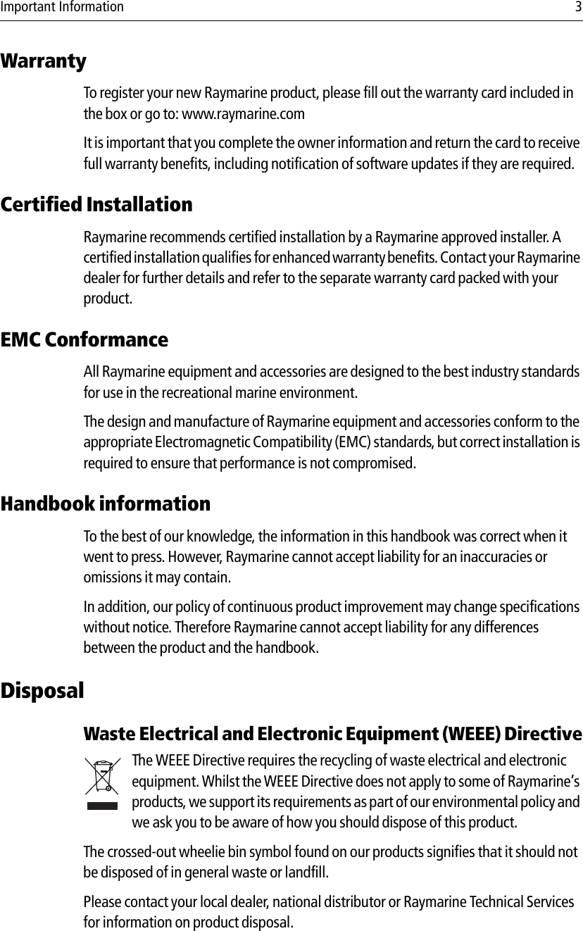 Important Information 3WarrantyTo register your new Raymarine product, please fill out the warranty card included in the box or go to: www.raymarine.comIt is important that you complete the owner information and return the card to receive full warranty benefits, including notification of software updates if they are required.Certified Installation Raymarine recommends certified installation by a Raymarine approved installer. A certified installation qualifies for enhanced warranty benefits. Contact your Raymarine dealer for further details and refer to the separate warranty card packed with your product.EMC ConformanceAll Raymarine equipment and accessories are designed to the best industry standards for use in the recreational marine environment.The design and manufacture of Raymarine equipment and accessories conform to the appropriate Electromagnetic Compatibility (EMC) standards, but correct installation is required to ensure that performance is not compromised.Handbook informationTo the best of our knowledge, the information in this handbook was correct when it went to press. However, Raymarine cannot accept liability for an inaccuracies or omissions it may contain.In addition, our policy of continuous product improvement may change specifications without notice. Therefore Raymarine cannot accept liability for any differences between the product and the handbook.DisposalWaste Electrical and Electronic Equipment (WEEE) DirectiveThe WEEE Directive requires the recycling of waste electrical and electronic equipment. Whilst the WEEE Directive does not apply to some of Raymarine’s products, we support its requirements as part of our environmental policy and we ask you to be aware of how you should dispose of this product.The crossed-out wheelie bin symbol found on our products signifies that it should not be disposed of in general waste or landfill.Please contact your local dealer, national distributor or Raymarine Technical Services for information on product disposal.