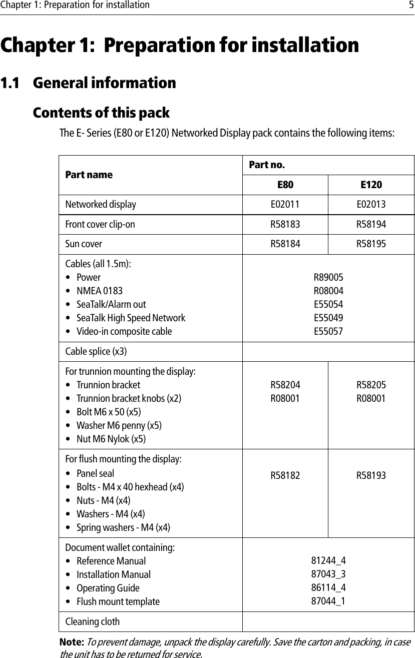 Chapter 1: Preparation for installation 5Chapter 1: Preparation for installation1.1 General informationContents of this packThe E- Series (E80 or E120) Networked Display pack contains the following items:            Note: To prevent damage, unpack the display carefully. Save the carton and packing, in case the unit has to be returned for service.Part name Part no.E80 E120Networked display E02011 E02013Front cover clip-on R58183 R58194Sun cover R58184 R58195Cables (all 1.5m):•Power• NMEA 0183• SeaTalk/Alarm out • SeaTalk High Speed Network • Video-in composite cableR89005R08004E55054E55049E55057Cable splice (x3)For trunnion mounting the display:• Trunnion bracket• Trunnion bracket knobs (x2)• Bolt M6 x 50 (x5)• Washer M6 penny (x5)•Nut M6 Nylok (x5)R58204R08001R58205R08001For flush mounting the display: •Panel seal• Bolts - M4 x 40 hexhead (x4)•Nuts - M4 (x4)• Washers - M4 (x4)• Spring washers - M4 (x4)R58182 R58193Document wallet containing:• Reference Manual• Installation Manual• Operating Guide• Flush mount template81244_487043_386114_487044_1Cleaning cloth