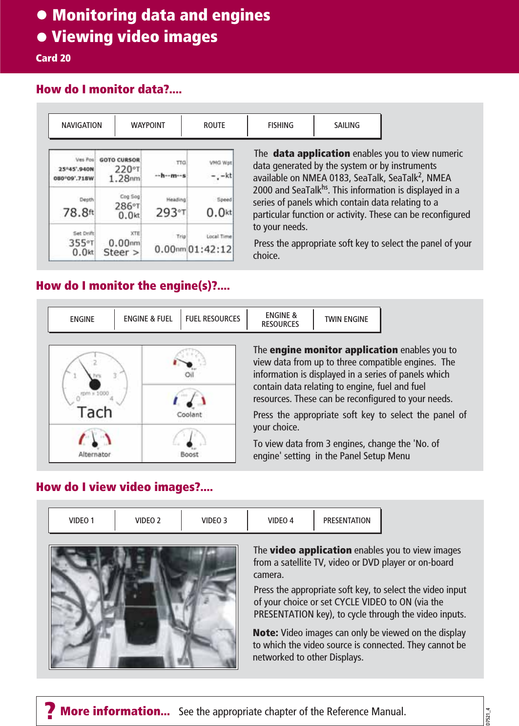     Monitoring data and engines    Viewing video imagesCard 20D7521_4How do I monitor data?....The  data application enables you to view numeric data generated by the system or by instruments available on NMEA 0183, SeaTalk, SeaTalk2, NMEA 2000 and SeaTalkhs. This information is displayed in a series of panels which contain data relating to a particular function or activity. These can be reconfigured to your needs.Press the appropriate soft key to select the panel of your choice.NAVIGATION WAYPOINT ROUTE FISHING SAILINGHow do I monitor the engine(s)?.... ENGINE  ENGINE &amp; FUEL FUEL RESOURCES  ENGINE &amp;RESOURCES TWIN ENGINEHow do I view video images?....The video application enables you to view images from a satellite TV, video or DVD player or on-board camera.VIDEO 1 VIDEO 2 VIDEO 3 VIDEO 4 PRESENTATIONThe engine monitor application enables you to view data from up to three compatible engines.  The information is displayed in a series of panels which contain data relating to engine, fuel and fuel resources. These can be reconfigured to your needs.Press the appropriate soft key to select the panel of your choice.To view data from 3 engines, change the &apos;No. of engine&apos; setting  in the Panel Setup MenuPress the appropriate soft key, to select the video input of your choice or set CYCLE VIDEO to ON (via the PRESENTATION key), to cycle through the video inputs.See the appropriate chapter of the Reference Manual.Note: Video images can only be viewed on the display to which the video source is connected. They cannot be networked to other Displays. ?More information...