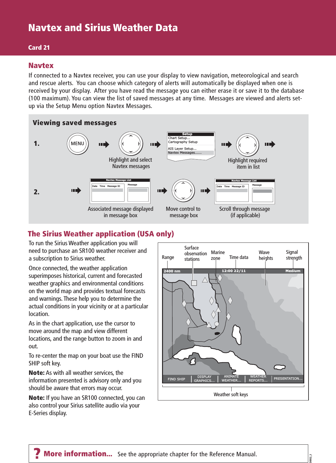 Navtex and Sirius Weather DataCard 21D8932_3Viewing saved messagesHighlight and select Navtex messagesHighlight required item in listMENUIf connected to a Navtex receiver, you can use your display to view navigation, meteorological and search and rescue alerts.  You can choose which category of alerts will automatically be displayed when one is received by your display.  After you have read the message you can either erase it or save it to the database (100 maximum). You can view the list of saved messages at any time.  Messages are viewed and alerts set-up via the Setup Menu option Navtex Messages. NavtexNavtex Message ListDate   Time   Message ID MessageMove control to message boxScroll through message (if applicable)Associated message displayedin message boxNavtex Message ListDate   Time   Message ID MessageSee the appropriate chapter for the Reference Manual.1.2.SetupChart Setup...Cartography SetupAIS Layer Setup...Navtex Messages......To run the Sirius Weather application you will need to purchase an SR100 weather receiver and a subscription to Sirius weather.Once connected, the weather application superimposes historical, current and forecasted weather graphics and environmental conditions on the world map and provides textual forecasts and warnings. These help you to determine the actual conditions in your vicinity or at a particular location.As in the chart application, use the cursor to move around the map and view different locations, and the range button to zoom in and out.To re-center the map on your boat use the FIND SHIP soft key.Note: As with all weather services, the information presented is advisory only and you should be aware that errors may occur.Note: If you have an SR100 connected, you can also control your Sirius satellite audio via your E-Series display.The Sirius Weather application (USA only)FIND SHIP DISPLAYGRAPHICS...ANIMATEWEATHER...WEATHERREPORTS... PRESENTATION...2400 nm MediumMarinezoneRange Time dataWeather soft keysSignalstrengthWaveheightsSurfaceobservationstations12:00 22/11?More information...