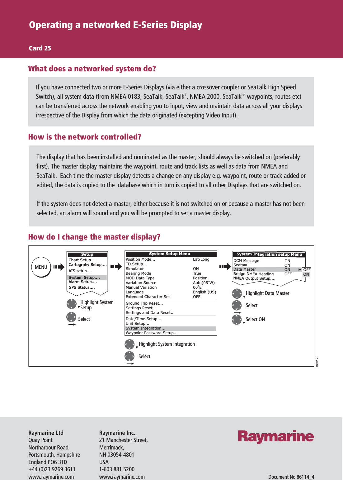 If you have connected two or more E-Series Displays (via either a crossover coupler or SeaTalk High Speed Switch), all system data (from NMEA 0183, SeaTalk, SeaTalk2, NMEA 2000, SeaTalkhs waypoints, routes etc) can be transferred across the network enabling you to input, view and maintain data across all your displays irrespective of the Display from which the data originated (excepting Video Input).Operating a networked E-Series DisplayCard 25What does a networked system do?The display that has been installed and nominated as the master, should always be switched on (preferably first). The master display maintains the waypoint, route and track lists as well as data from NMEA and SeaTalk.  Each time the master display detects a change on any display e.g. waypoint, route or track added or edited, the data is copied to the  database which in turn is copied to all other Displays that are switched on.If the system does not detect a master, either because it is not switched on or because a master has not been selected, an alarm will sound and you will be prompted to set a master display.How is the network controlled?How do I change the master display?D8487_2SelectSystem Integration setup MenuDCM MessageSeatalkBridge NMEA HeadingNMEA Output Setup....Data MasterONONONOFFOFFONChart Setup....Cartogrphy Setup....AIS setup....Alarm Setup....GPS Status....SetupChart Setup....Cartogrphy Setup....AIS setup....Alarm Setup....GPS Status....System Setup....System Setup....System Setup MenuPosition Mode...TD Setup...SimulatorBearing ModeMOD Data TypeVariation SourceManual VariationLanguageExtended Character SetGround Trip Reset...Settings Reset...Settings and Data Reset...Date/Time Setup...Unit Setup...Waypoint Password Setup...Lat/LongONTruePositionAuto(05oW)00oEEnglish (US)OFFSystem Integration...MENUHighlight SystemSetup SelectSelectHighlight System IntegrationSelect ONHighlight Data MasterRaymarine Inc.21 Manchester Street,Merrimack,NH 03054-4801USA1-603 881 5200www.raymarine.comRaymarine LtdQuay PointNortharbour Road,Portsmouth, HampshireEngland PO6 3TD+44 (0)23 9269 3611www.raymarine.comDocument No 86114_4