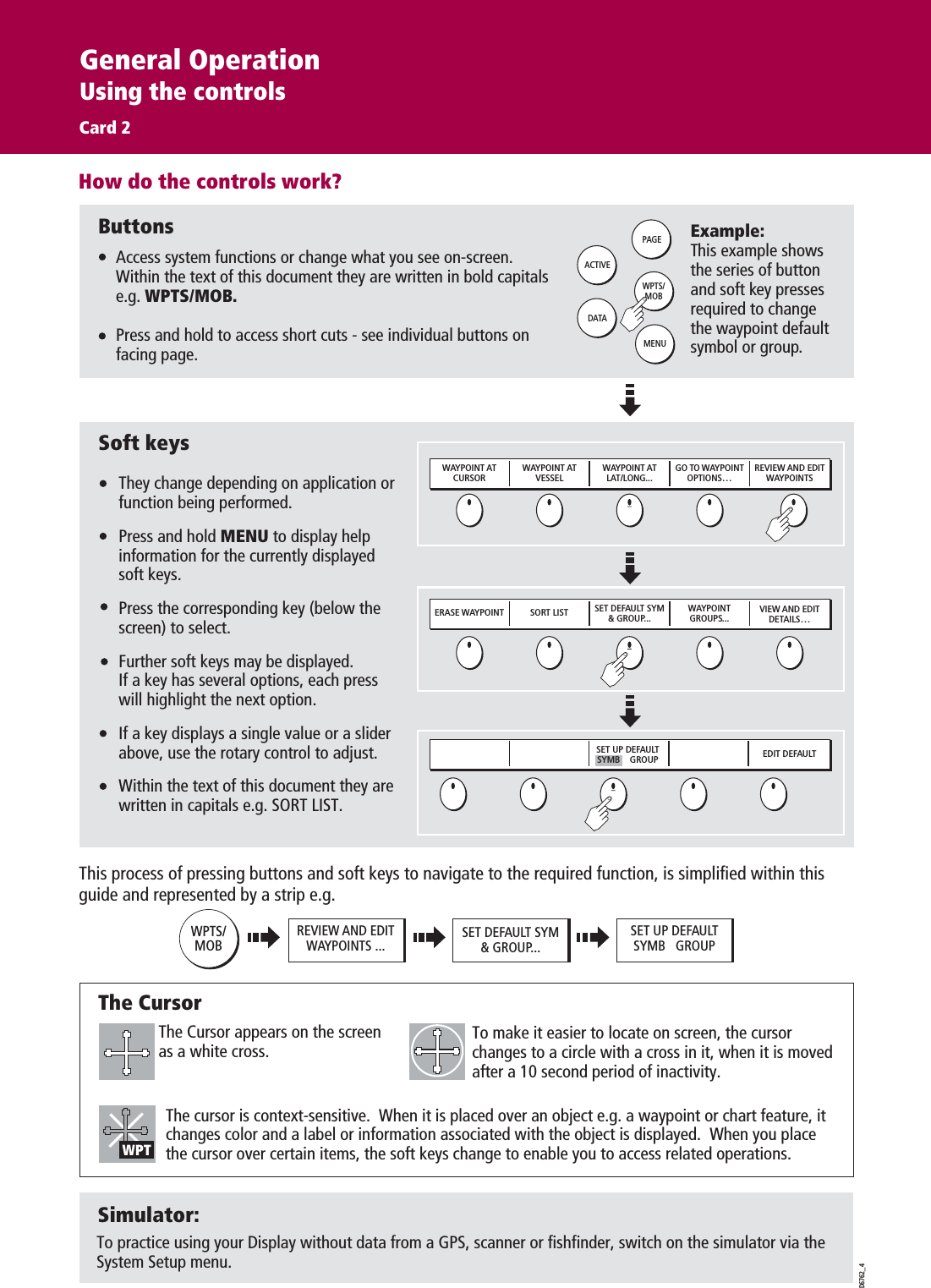 How do the controls work?D6762_4ERASE WAYPOINT SORT LIST SET DEFAULT SYM&amp; GROUP...WAYPOINTGROUPS...VIEW AND EDITDETAILS…EDIT DEFAULTSET UP DEFAULT SYMB    GROUPWAYPOINT ATCURSORWAYPOINT ATVESSELWAYPOINT ATLAT/LONG...GO TO WAYPOINTOPTIONS…REVIEW AND EDITWAYPOINTSWPTS/MOBPAGEACTIVEMENUDATAExample:This example shows the series of button and soft key presses required to change the waypoint default symbol or group.Access system functions or change what you see on-screen.Within the text of this document they are written in bold capitals e.g. WPTS/MOB.Press and hold to access short cuts - see individual buttons on facing page.They change depending on application or function being performed.Press and hold MENU to display help information for the currently displayed soft keys.Press the corresponding key (below the screen) to select.Further soft keys may be displayed.If a key has several options, each press will highlight the next option.If a key displays a single value or a slider above, use the rotary control to adjust.Within the text of this document they are written in capitals e.g. SORT LIST.ButtonsSoft keysD7366-1The Cursor appears on the screen as a white cross.To make it easier to locate on screen, the cursor changes to a circle with a cross in it, when it is moved after a 10 second period of inactivity.The cursor is context-sensitive.  When it is placed over an object e.g. a waypoint or chart feature, it changes color and a label or information associated with the object is displayed.  When you place the cursor over certain items, the soft keys change to enable you to access related operations.WPTS/MOBREVIEW AND EDITWAYPOINTS ... SET DEFAULT SYM&amp; GROUP...SET UP DEFAULTSYMB   GROUPThis process of pressing buttons and soft keys to navigate to the required function, is simplified within this guide and represented by a strip e.g.The CursorWPTSimulator:To practice using your Display without data from a GPS, scanner or fishfinder, switch on the simulator via the System Setup menu.General OperationUsing the controlsCard 2