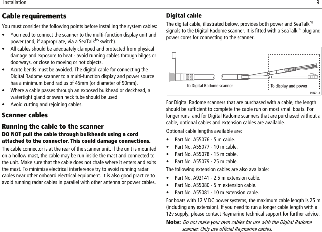  Installation                              9Cable requirementsYou must consider the following points before installing the system cables:• You need to connect the scanner to the multi-function display unit and power (and, if appropriate, via a SeaTalkhs switch).• All cables should be adequately clamped and protected from physical damage and exposure to heat - avoid running cables through bilges or doorways, or close to moving or hot objects.• Acute bends must be avoided. The digital cable for connecting the Digital Radome scanner to a multi-function display and power source has a minimum bend radius of 45mm (or diameter of 90mm).• Where a cable passes through an exposed bulkhead or deckhead, a watertight gland or swan neck tube should be used.• Avoid cutting and rejoining cables. Scanner cablesRunning the cable to the scannerDO NOT pull the cable through bulkheads using a cord attached to the connector. This could damage connections.The cable connector is at the rear of the scanner unit. If the unit is mounted on a hollow mast, the cable may be run inside the mast and connected to the unit. Make sure that the cable does not chafe where it enters and exits the mast. To minimize electrical interference try to avoid running radar cables near other onboard electrical equipment. It is also good practice to avoid running radar cables in parallel with other antenna or power cables.Digital cableThe digital cable, illustrated below, provides both power and SeaTalkhs signals to the Digital Radome scanner. It is fitted with a SeaTalkhs plug and power cores for connecting to the scanner.          For Digital Radome scanners that are purchased with a cable, the length should be sufficient to complete the cable run on most small boats. For longer runs, and for Digital Radome scanners that are purchased without a cable, optional cables and extension cables are available. Optional cable lengths available are:• Part No. A55076 - 5 m cable.• Part No. A55077 - 10 m cable.• Part No. A55078 - 15 m cable.• Part No. A55079 - 25 m cable.The following extension cables are also available:• Part No. A92141 - 2.5 m extension cable.• Part No. A55080 - 5 m extension cable.• Part No. A55081 - 10 m extension cable.For boats with 12 V DC power systems, the maximum cable length is 25 m (including any extension). If you need to run a longer cable length with a 12v supply, please contact Raymarine technical support for further advice.Note: Do not make your own cables for use with the Digital Radome scanner. Only use official Raymarine cables. To Digital Radome scanner To display and powerD11371_1