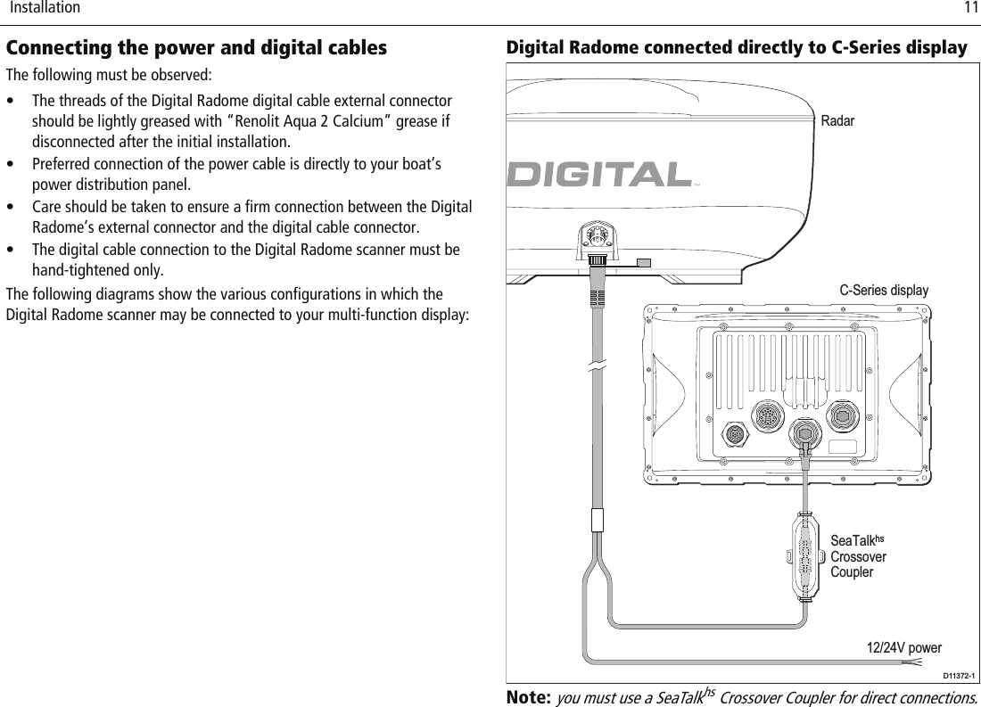  Installation                              11Connecting the power and digital cablesThe following must be observed:• The threads of the Digital Radome digital cable external connector should be lightly greased with “Renolit Aqua 2 Calcium” grease if disconnected after the initial installation.• Preferred connection of the power cable is directly to your boat’s power distribution panel.• Care should be taken to ensure a firm connection between the Digital Radome’s external connector and the digital cable connector.• The digital cable connection to the Digital Radome scanner must be hand-tightened only.The following diagrams show the various configurations in which the Digital Radome scanner may be connected to your multi-function display:Digital Radome connected directly to C-Series displayNote: you must use a SeaTalkhs Crossover Coupler for direct connections.C-Series displayRadarD11372-1SeaTalkhsCrossoverCoupler12/24V power