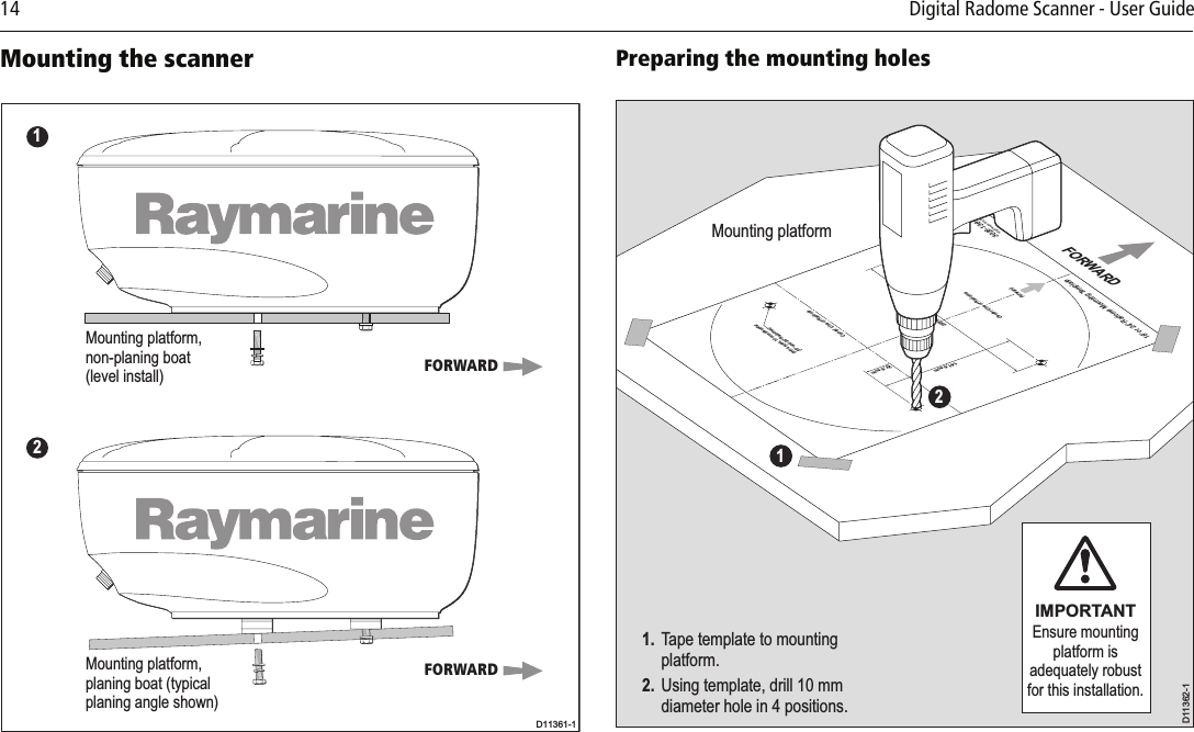 14          Digital Radome Scanner - User Guide Mounting the scanner          Preparing the mounting holes          Mounting platform,non-planing boat(level install)Mounting platform,planing boat (typicalplaning angle shown)FORWARDFORWARD12D11361-1Mounting platformD11362-1IMPORTANTEnsure mounting platform is adequately robust for this installation.FORWARD11. Tape template to mounting  platform.2. Using template, drill 10 mm   diameter hole in 4 positions. Drill 4 holes, 10 mm diameter(18&apos;&apos; and 24&apos;&apos; Radomes)141.5 mm27.5 mm233 mm18&apos;&apos; or 24&apos;&apos; Radome Mounting TemplateCenter Line of Radome3026-136-AArtwork Number 3032-866-ACenter Line of RadomeForward2