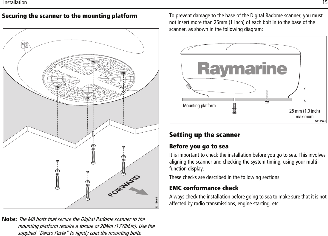  Installation                              15Securing the scanner to the mounting platform          Note: The M8 bolts that secure the Digital Radome scanner to the mounting platform require a torque of 20Nm (177lbf.in). Use the supplied &quot;Denso Paste&quot; to lightly coat the mounting bolts.To prevent damage to the base of the Digital Radome scanner, you must not insert more than 25mm (1 inch) of each bolt in to the base of the scanner, as shown in the following diagram:Setting up the scannerBefore you go to seaIt is important to check the installation before you go to sea. This involves aligning the scanner and checking the system timing, using your multi-function display.These checks are described in the following sections.EMC conformance checkAlways check the installation before going to sea to make sure that it is not affected by radio transmissions, engine starting, etc.FORWARDD11363-1Mounting platform25 mm (1.0 inch)maximumD11368-1