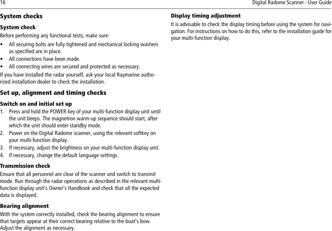 16          Digital Radome Scanner - User Guide System checksSystem checkBefore performing any functional tests, make sure:• All securing bolts are fully tightened and mechanical locking washers as specified are in place.• All connections have been made.• All connecting wires are secured and protected as necessary.If you have installed the radar yourself, ask your local Raymarine autho-rized installation dealer to check the installation.Set up, alignment and timing checksSwitch on and initial set up1. Press and hold the POWER key of your multi-function display unit until the unit beeps. The magnetron warm-up sequence should start, after which the unit should enter standby mode.2. Power on the Digital Radome scanner, using the relevant softkey on your multi-function display.3. If necessary, adjust the brightness on your multi-function display unit.4. If necessary, change the default language settings.Transmission checkEnsure that all personnel are clear of the scanner and switch to transmit mode. Run through the radar operations as described in the relevant multi-function display unit’s Owner’s Handbook and check that all the expected data is displayed.Bearing alignmentWith the system correctly installed, check the bearing alignment to ensure that targets appear at their correct bearing relative to the boat’s bow. Adjust the alignment as necessary.Display timing adjustmentIt is advisable to check the display timing before using the system for navi-gation. For instructions on how to do this, refer to the installation guide for your multi-function display.