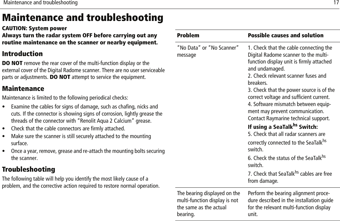  Maintenance and troubleshooting                              17Maintenance and troubleshootingCAUTION: System powerAlways turn the radar system OFF before carrying out any routine maintenance on the scanner or nearby equipment.IntroductionDO NOT remove the rear cover of the multi-function display or the external cover of the Digital Radome scanner. There are no user serviceable parts or adjustments. DO NOT attempt to service the equipment.MaintenanceMaintenance is limited to the following periodical checks:• Examine the cables for signs of damage, such as chafing, nicks and cuts. If the connector is showing signs of corrosion, lightly grease the threads of the connector with “Renolit Aqua 2 Calcium” grease.• Check that the cable connectors are firmly attached.• Make sure the scanner is still securely attached to the mounting surface.• Once a year, remove, grease and re-attach the mounting bolts securing the scanner.TroubleshootingThe following table will help you identify the most likely cause of a problem, and the corrective action required to restore normal operation.          Problem Possible causes and solution“No Data” or “No Scanner” message1. Check that the cable connecting the Digital Radome scanner to the multi-function display unit is firmly attached and undamaged.2. Check relevant scanner fuses and breakers.3. Check that the power source is of the correct voltage and sufficient current.4. Software mismatch between equip-ment may prevent communication. Contact Raymarine technical support.If using a SeaTalkhs Switch:5. Check that all radar scanners are correctly connected to the SeaTalkhs switch.6. Check the status of the SeaTalkhs switch.7. Check that SeaTalkhs cables are free from damage.The bearing displayed on the multi-function display is not the same as the actual bearing.Perform the bearing alignment proce-dure described in the installation guide for the relevant multi-function display unit.