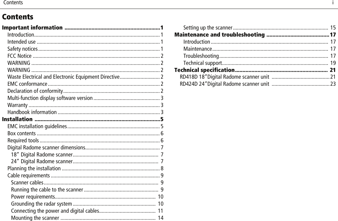  Contents                              iContentsImportant information ................................................................1Introduction........................................................................................... 1Intended use ......................................................................................... 1Safety notices........................................................................................ 1FCC Notice ............................................................................................ 2WARNING ............................................................................................. 2WARNING ............................................................................................. 2Waste Electrical and Electronic Equipment Directive............................. 2EMC conformance................................................................................. 2Declaration of conformity...................................................................... 2Multi-function display software version ................................................ 3Warranty ............................................................................................... 3Handbook information .......................................................................... 3Installation ....................................................................................5EMC installation guidelines................................................................... 5Box contents ......................................................................................... 6Required tools ....................................................................................... 6Digital Radome scanner dimensions...................................................... 718” Digital Radome scanner..............................................................  724” Digital Radome scanner..............................................................  7Planning the installation ....................................................................... 8Cable requirements ............................................................................... 9Scanner cables...................................................................................  9Running the cable to the scanner ......................................................  9Power requirements.........................................................................  10Grounding the radar system ............................................................  10Connecting the power and digital cables.........................................  11Mounting the scanner .....................................................................  14Setting up the scanner..................................................................... 15Maintenance and troubleshooting ..........................................17Introduction ..................................................................................... 17Maintenance.................................................................................... 17Troubleshooting............................................................................... 17Technical support............................................................................. 19Technical specification.............................................................. 21RD418D 18”Digital Radome scanner unit  ..........................................21RD424D 24”Digital Radome scanner unit  ..........................................23