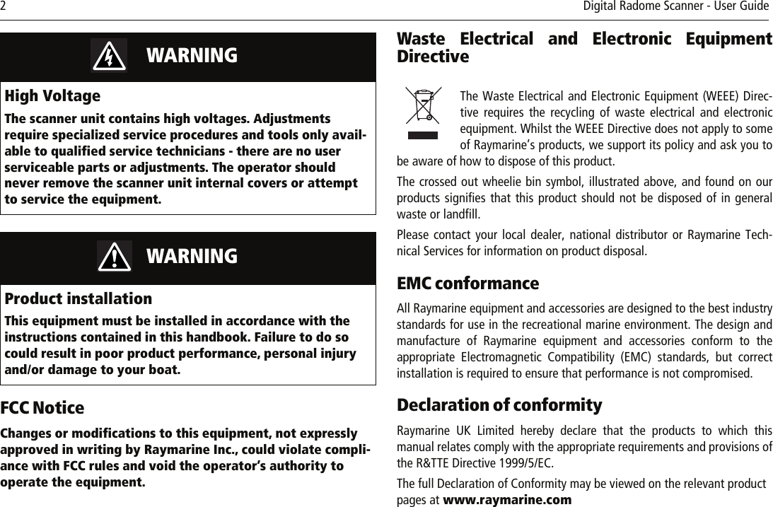 2     Digital Radome Scanner - User GuideFCC NoticeChanges or modifications to this equipment, not expressly approved in writing by Raymarine Inc., could violate compli-ance with FCC rules and void the operator’s authority to operate the equipment.Waste Electrical and Electronic EquipmentDirective          The Waste Electrical and Electronic Equipment (WEEE) Direc-tive requires the recycling of waste electrical and electronicequipment. Whilst the WEEE Directive does not apply to someof Raymarine’s products, we support its policy and ask you tobe aware of how to dispose of this product.The crossed out wheelie bin symbol, illustrated above, and found on ourproducts signifies that this product should not be disposed of in generalwaste or landfill.Please contact your local dealer, national distributor or Raymarine Tech-nical Services for information on product disposal.EMC conformance All Raymarine equipment and accessories are designed to the best industrystandards for use in the recreational marine environment. The design andmanufacture of Raymarine equipment and accessories conform to theappropriate Electromagnetic Compatibility (EMC) standards, but correctinstallation is required to ensure that performance is not compromised.Declaration of conformityRaymarine UK Limited hereby declare that the products to which thismanual relates comply with the appropriate requirements and provisions ofthe R&amp;TTE Directive 1999/5/EC.The full Declaration of Conformity may be viewed on the relevant product pages at www.raymarine.com          WARNINGHigh VoltageThe scanner unit contains high voltages. Adjustments require specialized service procedures and tools only avail-able to qualified service technicians - there are no user serviceable parts or adjustments. The operator should never remove the scanner unit internal covers or attempt to service the equipment.          WARNINGProduct installationThis equipment must be installed in accordance with the instructions contained in this handbook. Failure to do so could result in poor product performance, personal injury and/or damage to your boat.