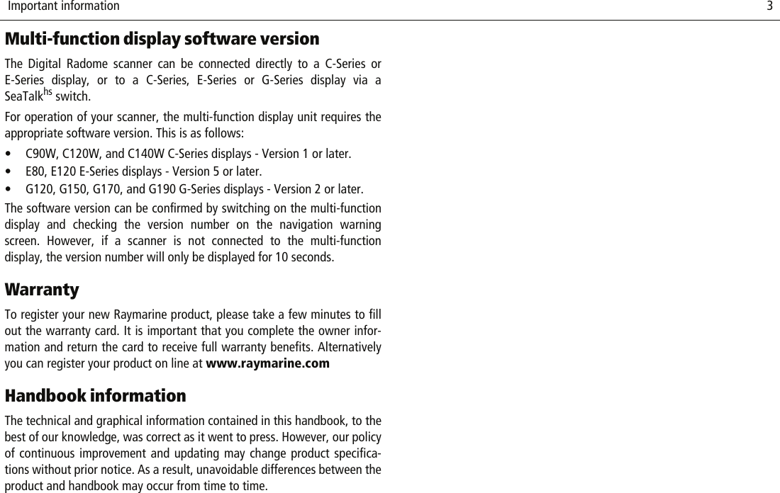  Important information                              3Multi-function display software versionThe Digital Radome scanner can be connected directly to a C-Series orE-Series display, or to a C-Series, E-Series or G-Series display via aSeaTalkhs switch. For operation of your scanner, the multi-function display unit requires theappropriate software version. This is as follows:• C90W, C120W, and C140W C-Series displays - Version 1 or later.• E80, E120 E-Series displays - Version 5 or later.• G120, G150, G170, and G190 G-Series displays - Version 2 or later.The software version can be confirmed by switching on the multi-functiondisplay and checking the version number on the navigation warningscreen. However, if a scanner is not connected to the multi-functiondisplay, the version number will only be displayed for 10 seconds.WarrantyTo register your new Raymarine product, please take a few minutes to fillout the warranty card. It is important that you complete the owner infor-mation and return the card to receive full warranty benefits. Alternativelyyou can register your product on line at www.raymarine.comHandbook informationThe technical and graphical information contained in this handbook, to thebest of our knowledge, was correct as it went to press. However, our policyof continuous improvement and updating may change product specifica-tions without prior notice. As a result, unavoidable differences between theproduct and handbook may occur from time to time.