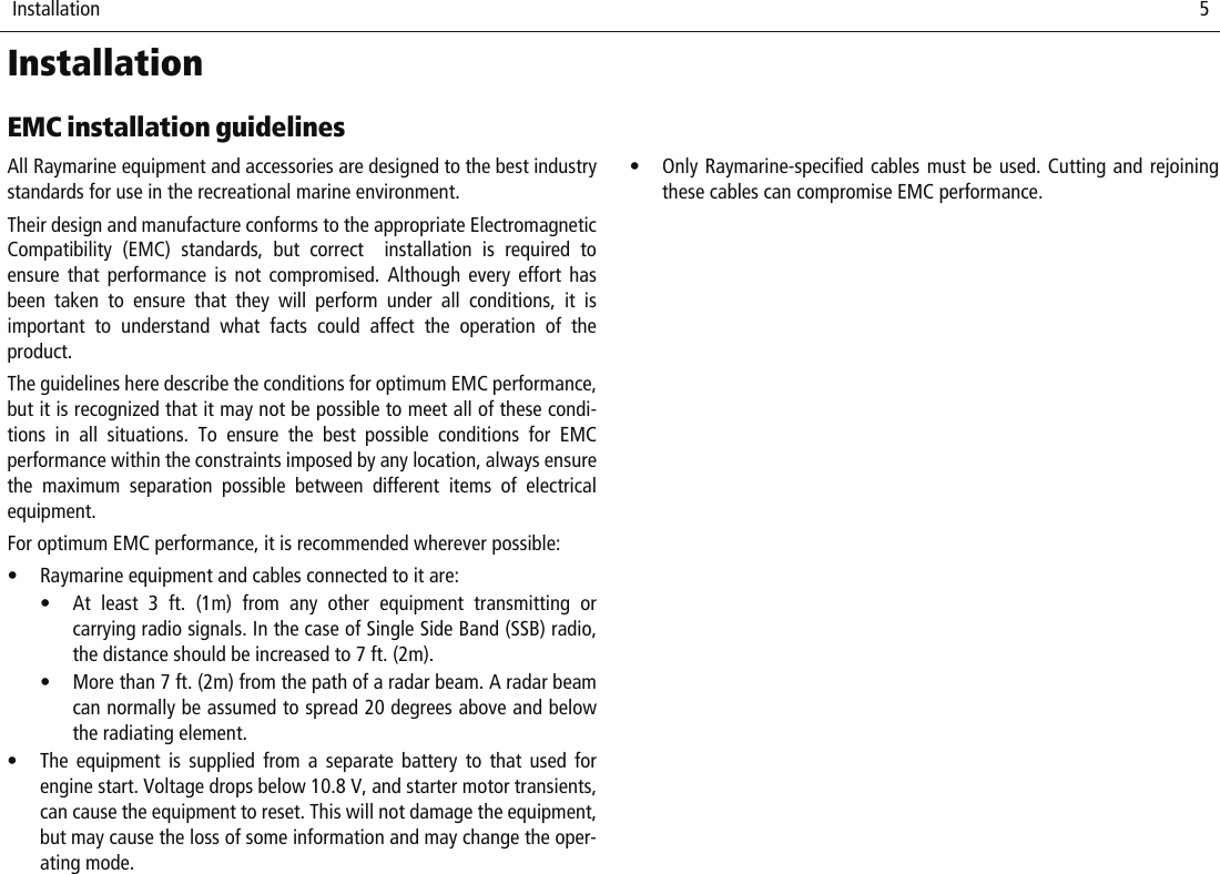  Installation                              5InstallationEMC installation guidelinesAll Raymarine equipment and accessories are designed to the best industrystandards for use in the recreational marine environment.Their design and manufacture conforms to the appropriate ElectromagneticCompatibility (EMC) standards, but correct  installation is required toensure that performance is not compromised. Although every effort hasbeen taken to ensure that they will perform under all conditions, it isimportant to understand what facts could affect the operation of theproduct.The guidelines here describe the conditions for optimum EMC performance,but it is recognized that it may not be possible to meet all of these condi-tions in all situations. To ensure the best possible conditions for EMCperformance within the constraints imposed by any location, always ensurethe maximum separation possible between different items of electricalequipment.For optimum EMC performance, it is recommended wherever possible:• Raymarine equipment and cables connected to it are:• At least 3 ft. (1m) from any other equipment transmitting orcarrying radio signals. In the case of Single Side Band (SSB) radio,the distance should be increased to 7 ft. (2m).• More than 7 ft. (2m) from the path of a radar beam. A radar beamcan normally be assumed to spread 20 degrees above and belowthe radiating element.• The equipment is supplied from a separate battery to that used forengine start. Voltage drops below 10.8 V, and starter motor transients,can cause the equipment to reset. This will not damage the equipment,but may cause the loss of some information and may change the oper-ating mode.• Only Raymarine-specified cables must be used. Cutting and rejoiningthese cables can compromise EMC performance.
