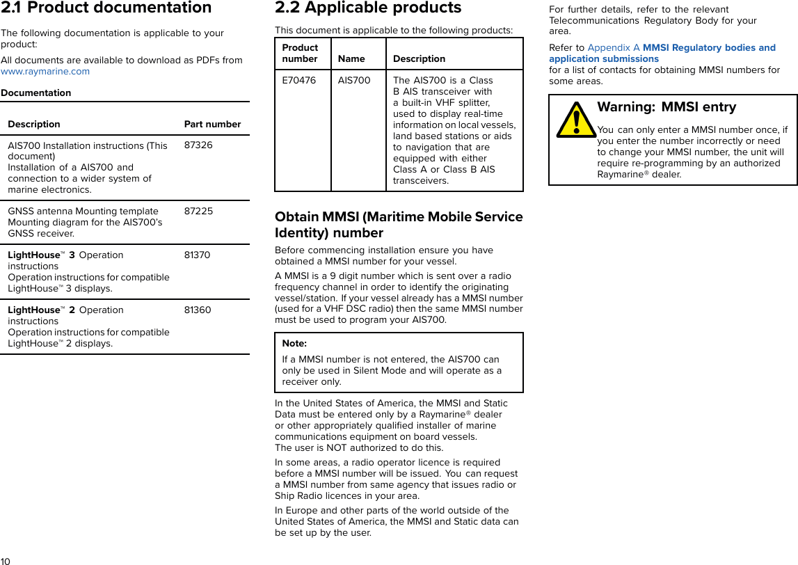 2.1 Product documentationThe following documentation is applicable to yourproduct:All documents are available to download as PDFs fromwww.raymarine.comDocumentationDescription Part numberAIS700 Installation instructions (Thisdocument)Installation of a AIS700 andconnection to a wider system ofmarine electronics.87326GNSS antenna Mounting templateMounting diagram for the AIS700’sGNSS receiver.87225LightHouse™ 3 OperationinstructionsOperation instructions for compatibleLightHouse™ 3 displays.81370LightHouse™ 2 OperationinstructionsOperation instructions for compatibleLightHouse™ 2 displays.813602.2 Applicable productsThis document is applicable to the following products:Productnumber Name DescriptionE70476 AIS700 The AIS700 is a ClassB AIS transceiver witha built-in VHF splitter,used to display real-timeinformation on local vessels,land based stations or aidsto navigation that areequipped with eitherClass A or Class B AIStransceivers.Obtain MMSI (Maritime Mobile ServiceIdentity) numberBefore commencing installation ensure you haveobtained a MMSI number for your vessel.A MMSI is a 9 digit number which is sent over a radiofrequency channel in order to identify the originatingvessel/station. If your vessel already has a MMSI number(used for a VHF DSC radio) then the same MMSI numbermust be used to program your AIS700.Note:If a MMSI number is not entered, the AIS700 canonly be used in Silent Mode and will operate as areceiver only.In the United States of America, the MMSI and StaticData must be entered only by a Raymarine® dealeror other appropriately qualiﬁed installer of marinecommunications equipment on board vessels.The user is NOT authorized to do this.In some areas, a radio operator licence is requiredbefore a MMSI number will be issued. You can requesta MMSI number from same agency that issues radio orShip Radio licences in your area.In Europe and other parts of the world outside of theUnited States of America, the MMSI and Static data canbe set up by the user.For further details, refer to the relevantTelecommunications Regulatory Body for yourarea.Refer to Appendix A MMSI Regulatory bodies andapplication submissionsfor a list of contacts for obtaining MMSI numbers forsome areas.Warning: MMSI entryYou can only enter a MMSI number once, ifyou enter the number incorrectly or needto change your MMSI number, the unit willrequire re-programming by an authorizedRaymarine® dealer.10