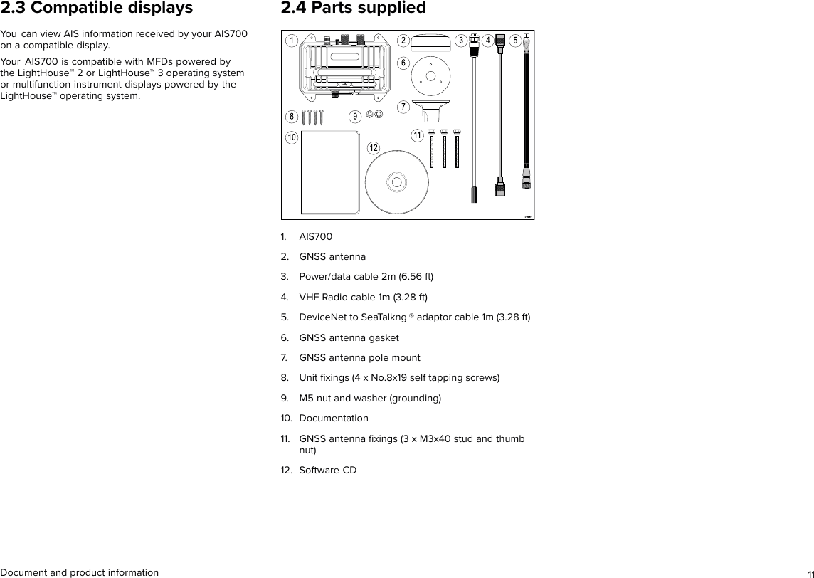 2.3 Compatible displaysYou can view AIS information received by your AIS700on a compatible display.Your AIS700 is compatible with MFDs powered bythe LightHouse™ 2 or LightHouse™ 3 operating systemor multifunction instrument displays powered by theLightHouse™ operating system.2.4 Parts supplied1. AIS7002. GNSS antenna3. Power/data cable 2m (6.56 ft)4. VHF Radio cable 1m (3.28 ft)5. DeviceNet to SeaTalkng ® adaptor cable 1m (3.28 ft)6. GNSS antenna gasket7. GNSS antenna pole mount8. Unit ﬁxings (4 x No.8x19 self tapping screws)9. M5 nut and washer (grounding)10. Documentation11. GNSS antenna ﬁxings (3 x M3x40 stud and thumbnut)12. Software CDDocument and product information 11