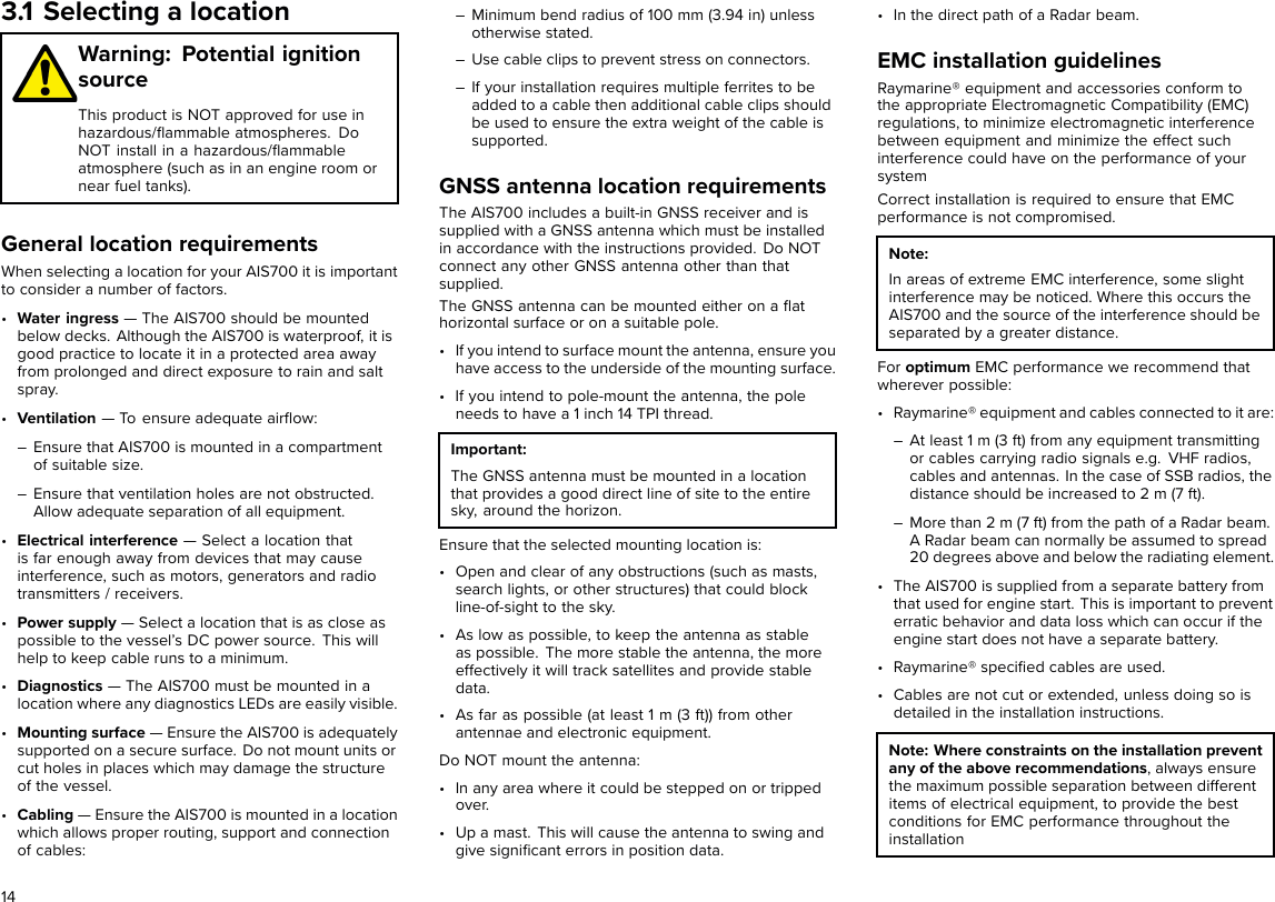 3.1 Selecting a locationWarning: Potential ignitionsourceThis product is NOT approved for use inhazardous/ﬂammable atmospheres. DoNOT install in a hazardous/ﬂammableatmosphere (such as in an engine room ornear fuel tanks).General location requirementsWhen selecting a location for your AIS700 it is importantto consider a number of factors.•Water ingress — The AIS700 should be mountedbelow decks. Although the AIS700 is waterproof, it isgood practice to locate it in a protected area awayfrom prolonged and direct exposure to rain and saltspray.•Ventilation — To ensure adequate airﬂow:– Ensure that AIS700 is mounted in a compartmentof suitable size.– Ensure that ventilation holes are not obstructed.Allow adequate separation of all equipment.•Electrical interference — Select a location thatis far enough away from devices that may causeinterference, such as motors, generators and radiotransmitters / receivers.•Power supply — Select a location that is as close aspossible to the vessel’s DC power source. This willhelp to keep cable runs to a minimum.•Diagnostics — The AIS700 must be mounted in alocation where any diagnostics LEDs are easily visible.•Mounting surface — Ensure the AIS700 is adequatelysupported on a secure surface. Do not mount units orcut holes in places which may damage the structureof the vessel.•Cabling — Ensure the AIS700 is mounted in a locationwhich allows proper routing, support and connectionof cables:– Minimum bend radius of 100 mm (3.94 in) unlessotherwise stated.– Use cable clips to prevent stress on connectors.– If your installation requires multiple ferrites to beadded to a cable then additional cable clips shouldbe used to ensure the extra weight of the cable issupported.GNSS antenna location requirementsThe AIS700 includes a built-in GNSS receiver and issupplied with a GNSS antenna which must be installedin accordance with the instructions provided. Do NOTconnect any other GNSS antenna other than thatsupplied.The GNSS antenna can be mounted either on a ﬂathorizontal surface or on a suitable pole.• If you intend to surface mount the antenna, ensure youhave access to the underside of the mounting surface.• If you intend to pole-mount the antenna, the poleneeds to have a 1 inch 14 TPI thread.Important:The GNSS antenna must be mounted in a locationthat provides a good direct line of site to the entiresky, around the horizon.Ensure that the selected mounting location is:• Open and clear of any obstructions (such as masts,search lights, or other structures) that could blockline-of-sight to the sky.• As low as possible, to keep the antenna as stableas possible. The more stable the antenna, the moreeffectively it will track satellites and provide stabledata.• As far as possible (at least 1 m (3 ft)) from otherantennae and electronic equipment.Do NOT mount the antenna:• In any area where it could be stepped on or trippedover.• Up a mast. This will cause the antenna to swing andgive signiﬁcant errors in position data.• In the direct path of a Radar beam.EMC installation guidelinesRaymarine® equipment and accessories conform tothe appropriate Electromagnetic Compatibility (EMC)regulations, to minimize electromagnetic interferencebetween equipment and minimize the effect suchinterference could have on the performance of yoursystemCorrect installation is required to ensure that EMCperformance is not compromised.Note:In areas of extreme EMC interference, some slightinterference may be noticed. Where this occurs theAIS700 and the source of the interference should beseparated by a greater distance.For optimum EMC performance we recommend thatwherever possible:• Raymarine® equipment and cables connected to it are:– At least 1 m (3 ft) from any equipment transmittingor cables carrying radio signals e.g. VHF radios,cables and antennas. In the case of SSB radios, thedistance should be increased to 2 m (7 ft).– More than 2 m (7 ft) from the path of a Radar beam.A Radar beam can normally be assumed to spread20 degrees above and below the radiating element.• The AIS700 is supplied from a separate battery fromthat used for engine start. This is important to preventerratic behavior and data loss which can occur if theengine start does not have a separate battery.• Raymarine® speciﬁed cables are used.• Cables are not cut or extended, unless doing so isdetailed in the installation instructions.Note: Where constraints on the installation preventany of the above recommendations, always ensurethe maximum possible separation between differentitems of electrical equipment, to provide the bestconditions for EMC performance throughout theinstallation14