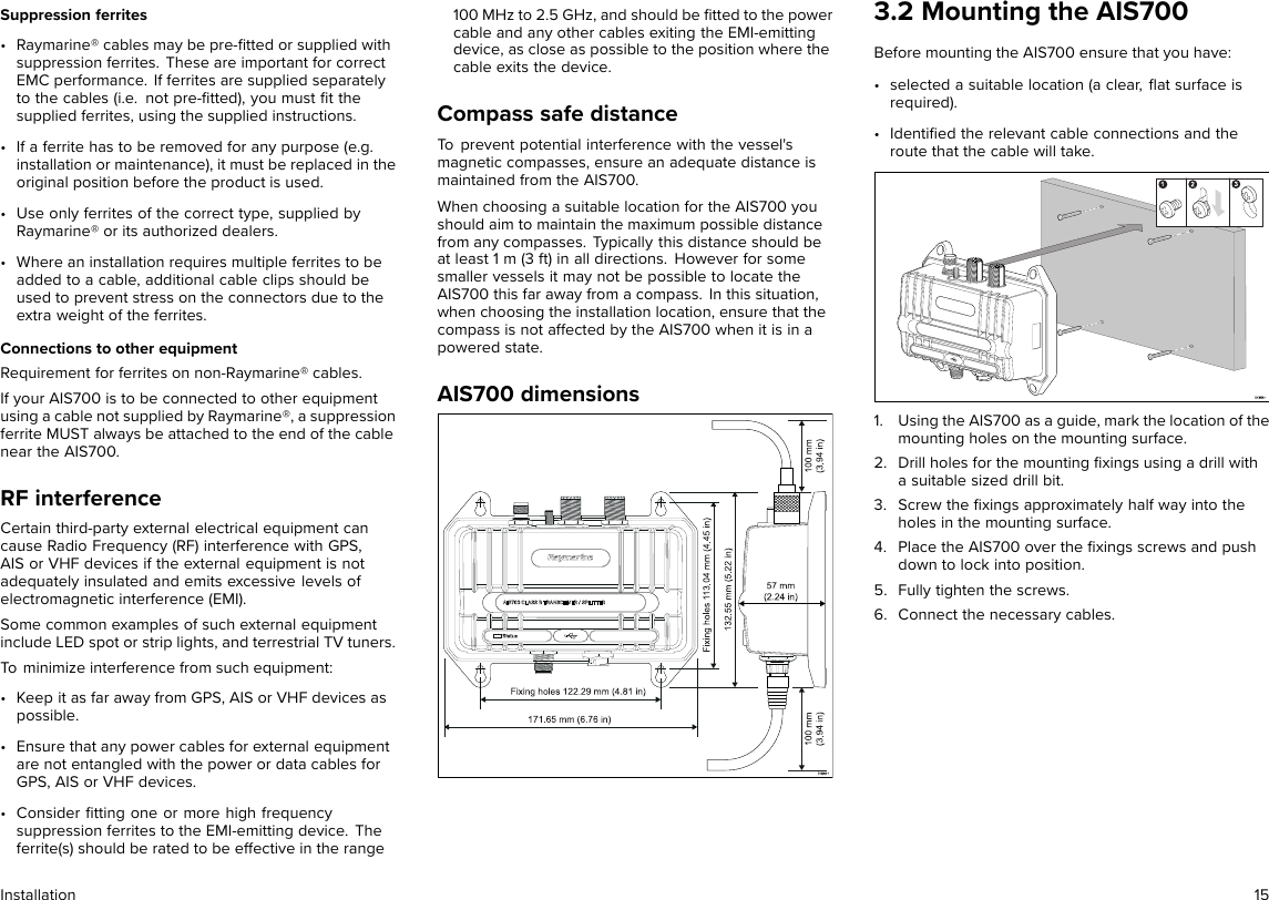 Suppression ferrites• Raymarine® cables may be pre-ﬁtted or supplied withsuppression ferrites. These are important for correctEMC performance. If ferrites are supplied separatelyto the cables (i.e. not pre-ﬁtted), you must ﬁt thesupplied ferrites, using the supplied instructions.• If a ferrite has to be removed for any purpose (e.g.installation or maintenance), it must be replaced in theoriginal position before the product is used.• Use only ferrites of the correct type, supplied byRaymarine® or its authorized dealers.• Where an installation requires multiple ferrites to beadded to a cable, additional cable clips should beused to prevent stress on the connectors due to theextra weight of the ferrites.Connections to other equipmentRequirement for ferrites on non-Raymarine® cables.If your AIS700 is to be connected to other equipmentusing a cable not supplied by Raymarine®, a suppressionferrite MUST always be attached to the end of the cablenear the AIS700.RF interferenceCertain third-party external electrical equipment cancause Radio Frequency (RF) interference with GPS,AIS or VHF devices if the external equipment is notadequately insulated and emits excessive levels ofelectromagnetic interference (EMI).Some common examples of such external equipmentinclude LED spot or strip lights, and terrestrial TV tuners.To minimize interference from such equipment:• Keep it as far away from GPS, AIS or VHF devices aspossible.• Ensure that any power cables for external equipmentare not entangled with the power or data cables forGPS, AIS or VHF devices.• Consider ﬁtting one or more high frequencysuppression ferrites to the EMI-emitting device. Theferrite(s) should be rated to be effective in the range100 MHz to 2.5 GHz, and should be ﬁtted to the powercable and any other cables exiting the EMI-emittingdevice, as close as possible to the position where thecable exits the device.Compass safe distanceTo prevent potential interference with the vessel&apos;smagnetic compasses, ensure an adequate distance ismaintained from the AIS700.When choosing a suitable location for the AIS700 youshould aim to maintain the maximum possible distancefrom any compasses. Typically this distance should beat least 1 m (3 ft) in all directions. However for somesmaller vessels it may not be possible to locate theAIS700 this far away from a compass. In this situation,when choosing the installation location, ensure that thecompass is not affected by the AIS700 when it is in apowered state.AIS700 dimensions3.2 Mounting the AIS700Before mounting the AIS700 ensure that you have:• selected a suitable location (a clear, ﬂat surface isrequired).• Identiﬁed the relevant cable connections and theroute that the cable will take.1. Using the AIS700 as a guide, mark the location of themounting holes on the mounting surface.2. Drill holes for the mounting ﬁxings using a drill witha suitable sized drill bit.3. Screw the ﬁxings approximately half way into theholes in the mounting surface.4. Place the AIS700 over the ﬁxings screws and pushdown to lock into position.5. Fully tighten the screws.6. Connect the necessary cables.Installation 15