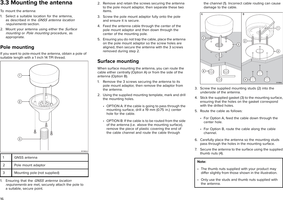 3.3 Mounting the antennaTo mount the antenna:1. Select a suitable location for the antenna,as described in theGNSS antenna locationrequirementssection.2. Mount your antenna using either theSurfacemountingorPole mountingprocedure, asappropriate.Pole mountingIf you want to pole-mount the antenna, obtain a pole ofsuitable length with a 1 inch 14 TPI thread.1GNSS antenna2Pole mount adaptor3Mounting pole (not supplied)1. Ensuring that theGNSS antenna locationrequirementsare met, securely attach the pole toa suitable, secure point.2. Remove and retain the screws securing the antennato the pole mount adaptor, then separate these twoitems.3. Screw the pole mount adaptor fully onto the poleand ensure it is secure.4. Feed the antenna cable through the center of thepole mount adaptor and then down through thecenter of the mounting pole.5. Ensuring you do not trap the cable, place the antennaon the pole mount adaptor so the screw holes arealigned, then secure the antenna with the 3 screwsremoved during step 2.Surface mountingWhen surface mounting the antenna, you can route thecable either centrally (Option A) or from the side of theantenna (Option B).1. Remove the 3 screws securing the antenna to itspole mount adaptor, then remove the adaptor fromthe antenna.2. Using the supplied mounting template, mark and drillthe mounting holes.• OPTION A: If the cable is going to pass through themounting surface, drill a 19 mm (0.75 in.) centerhole for the cable.• OPTION B: If the cable is to be routed from the sideof the antenna (i.e. above the mounting surface),remove the piece of plastic covering the end ofthe cable channel and route the cable throughthe channel (1). Incorrect cable routing can causedamage to the cable.3. Screw the supplied mounting studs (2) into theunderside of the antenna.4. Stick the supplied gasket (3) to the mounting surface,ensuring that the holes on the gasket correspondwith the drilled holes.5. Route the cable as follows:• For Option A, feed the cable down through thecenter hole.• For Option B, route the cable along the cablechannel.6. Carefully place the antenna so the mounting studspass through the holes in the mounting surface.7. Secure the antenna to the surface using the suppliedthumb nuts (4).Note:• The thumb nuts supplied with your product maydiffer slightly from those shown in the illustration.• Only use the studs and thumb nuts supplied withthe antenna.16