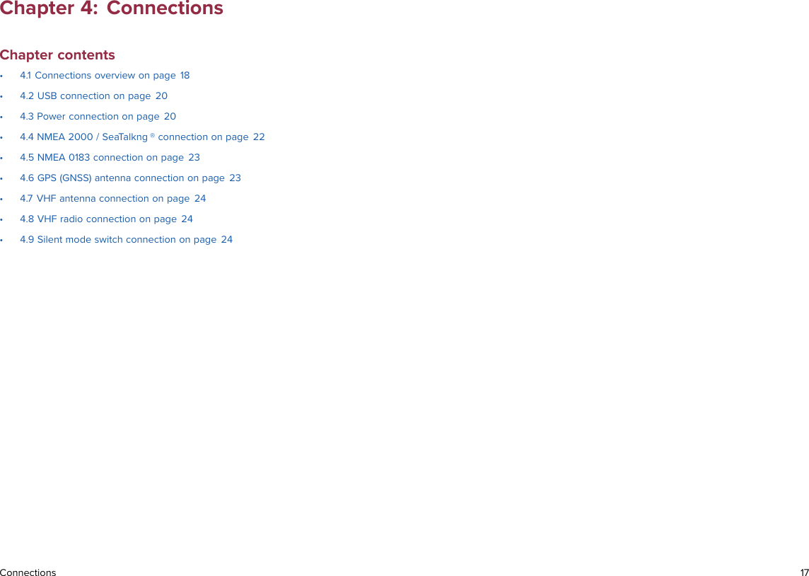 Chapter 4: ConnectionsChapter contents• 4.1 Connections overview on page 18• 4.2 USB connection on page 20• 4.3 Power connection on page 20• 4.4 NMEA 2000 / SeaTalkng ® connection on page 22• 4.5 NMEA 0183 connection on page 23• 4.6 GPS (GNSS) antenna connection on page 23• 4.7 VHF antenna connection on page 24• 4.8 VHF radio connection on page 24• 4.9 Silent mode switch connection on page 24Connections 17