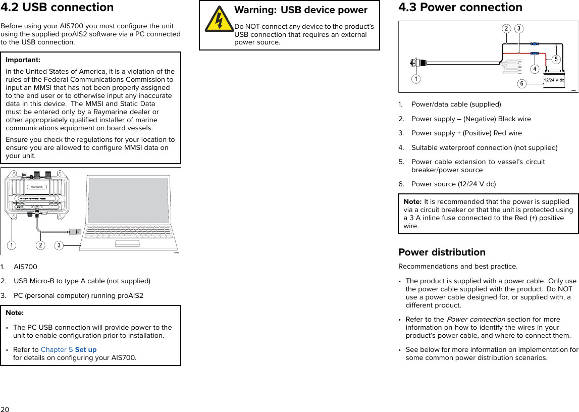 4.2 USB connectionBefore using your AIS700 you must conﬁgure the unitusing the supplied proAIS2 software via a PC connectedto the USB connection.Important:In the United States of America, it is a violation of therules of the Federal Communications Commission toinput an MMSI that has not been properly assignedto the end user or to otherwise input any inaccuratedata in this device. The MMSI and Static Datamust be entered only by a Raymarine dealer orother appropriately qualiﬁed installer of marinecommunications equipment on board vessels.Ensure you check the regulations for your location toensure you are allowed to conﬁgure MMSI data onyour unit.1. AIS7002. USB Micro-B to type A cable (not supplied)3. PC (personal computer) running proAIS2Note:• The PC USB connection will provide power to theunit to enable conﬁguration prior to installation.• Refer to Chapter 5 Set upfor details on conﬁguring your AIS700.Warning: USB device powerDo NOT connect any device to the product’sUSB connection that requires an externalpower source.4.3 Power connection1. Power/data cable (supplied)2. Power supply – (Negative) Black wire3. Power supply + (Positive) Red wire4. Suitable waterproof connection (not supplied)5. Power cable extension to vessel’s circuitbreaker/power source6. Power source (12/24 V dc)Note: It is recommended that the power is suppliedvia a circuit breaker or that the unit is protected usinga 3 A inline fuse connected to the Red (+) positivewire.Power distributionRecommendations and best practice.• The product is supplied with a power cable. Only usethe power cable supplied with the product. Do NOTuse a power cable designed for, or supplied with, adifferent product.• Refer to thePower connectionsection for moreinformation on how to identify the wires in yourproduct’s power cable, and where to connect them.• See below for more information on implementation forsome common power distribution scenarios.20