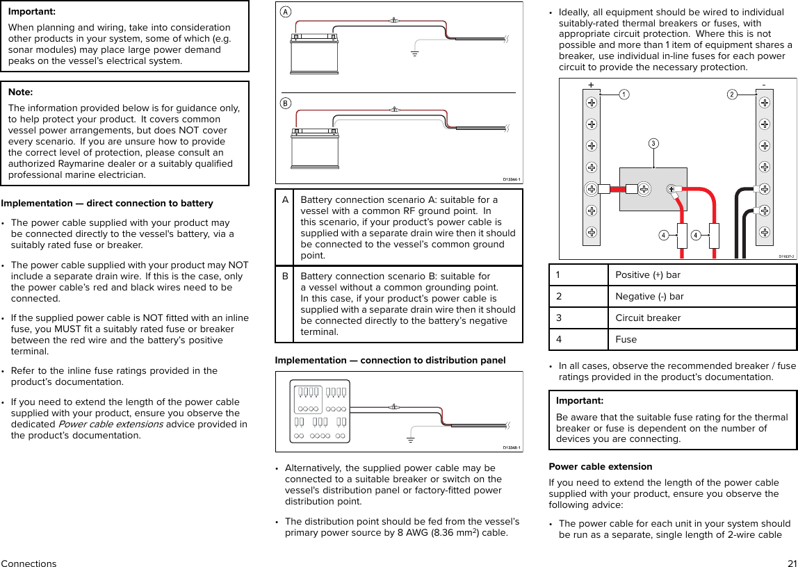 Important:When planning and wiring, take into considerationother products in your system, some of which (e.g.sonar modules) may place large power demandpeaks on the vessel’s electrical system.Note:The information provided below is for guidance only,to help protect your product. It covers commonvessel power arrangements, but does NOT coverevery scenario. If you are unsure how to providethe correct level of protection, please consult anauthorized Raymarine dealer or a suitably qualiﬁedprofessional marine electrician.Implementation — direct connection to battery• The power cable supplied with your product maybe connected directly to the vessel&apos;s battery, via asuitably rated fuse or breaker.• The power cable supplied with your product may NOTinclude a separate drain wire. If this is the case, onlythe power cable’s red and black wires need to beconnected.• If the supplied power cable is NOT ﬁtted with an inlinefuse, you MUST ﬁt a suitably rated fuse or breakerbetween the red wire and the battery’s positiveterminal.• Refer to the inline fuse ratings provided in theproduct’s documentation.• If you need to extend the length of the power cablesupplied with your product, ensure you observe thededicatedPower cable extensionsadvice provided inthe product’s documentation.ABattery connection scenario A: suitable for avessel with a common RF ground point. Inthis scenario, if your product’s power cable issupplied with a separate drain wire then it shouldbe connected to the vessel’s common groundpoint.BBattery connection scenario B: suitable fora vessel without a common grounding point.In this case, if your product’s power cable issupplied with a separate drain wire then it shouldbe connected directly to the battery’s negativeterminal.Implementation — connection to distribution panel• Alternatively, the supplied power cable may beconnected to a suitable breaker or switch on thevessel&apos;s distribution panel or factory-ﬁtted powerdistribution point.• The distribution point should be fed from the vessel’sprimary power source by 8 AWG (8.36 mm2) cable.• Ideally, all equipment should be wired to individualsuitably-rated thermal breakers or fuses, withappropriate circuit protection. Where this is notpossible and more than 1 item of equipment shares abreaker, use individual in-line fuses for each powercircuit to provide the necessary protection.1Positive (+) bar2Negative (-) bar3 Circuit breaker4 Fuse• In all cases, observe the recommended breaker / fuseratings provided in the product’s documentation.Important:Be aware that the suitable fuse rating for the thermalbreaker or fuse is dependent on the number ofdevices you are connecting.Power cable extensionIf you need to extend the length of the power cablesupplied with your product, ensure you observe thefollowing advice:• The power cable for each unit in your system shouldbe run as a separate, single length of 2-wire cableConnections 21