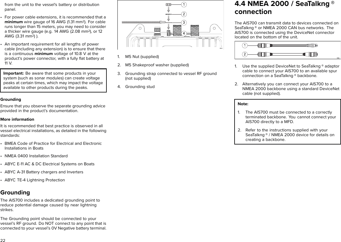 from the unit to the vessel&apos;s battery or distributionpanel.• For power cable extensions, it is recommended that aminimum wire gauge of 16 AWG (1.31 mm2). For cableruns longer than 15 meters, you may need to considera thicker wire gauge (e.g. 14 AWG (2.08 mm2), or 12AWG (3.31 mm2) ).• An important requirement for all lengths of powercable (including any extension) is to ensure that thereis a continuous minimum voltage of 10.8 V at theproduct’s power connector, with a fully ﬂat battery at11 V.Important: Be aware that some products in yoursystem (such as sonar modules) can create voltagepeaks at certain times, which may impact the voltageavailable to other products during the peaks.GroundingEnsure that you observe the separate grounding adviceprovided in the product’s documentation.More informationIt is recommended that best practice is observed in allvessel electrical installations, as detailed in the followingstandards:• BMEA Code of Practice for Electrical and ElectronicInstallations in Boats• NMEA 0400 Installation Standard• ABYC E-11 AC &amp; DC Electrical Systems on Boats• ABYC A-31 Battery chargers and Inverters• ABYC TE-4 Lightning ProtectionGroundingThe AIS700 includes a dedicated grounding point toreduce potential damage caused by near lightningstrikes.The Grounding point should be connected to yourvessel’s RF ground. Do NOT connect to any point that isconnected to your vessel’s 0V Negative battery terminal.1. M5 Nut (supplied)2. M5 Shakeproof washer (supplied)3. Grounding strap connected to vessel RF ground(not supplied)4. Grounding stud4.4 NMEA 2000 / SeaTalkng ®connectionThe AIS700 can transmit data to devices connected onSeaTalkng ® or NMEA 2000 CAN bus networks. TheAIS700 is connected using the DeviceNet connectorlocated on the bottom of the unit.1. Use the supplied DeviceNet to SeaTalkng ® adaptorcable to connect your AIS700 to an available spurconnection on a SeaTalkng ® backbone.2. Alternatively you can connect your AIS700 to aNMEA 2000 backbone using a standard DeviceNetcable (not supplied).Note:1. The AIS700 must be connected to a correctlyterminated backbone. You cannot connect yourAIS700 directly to a MFD.2. Refer to the instructions supplied with yourSeaTalkng ® / NMEA 2000 device for details oncreating a backbone.22