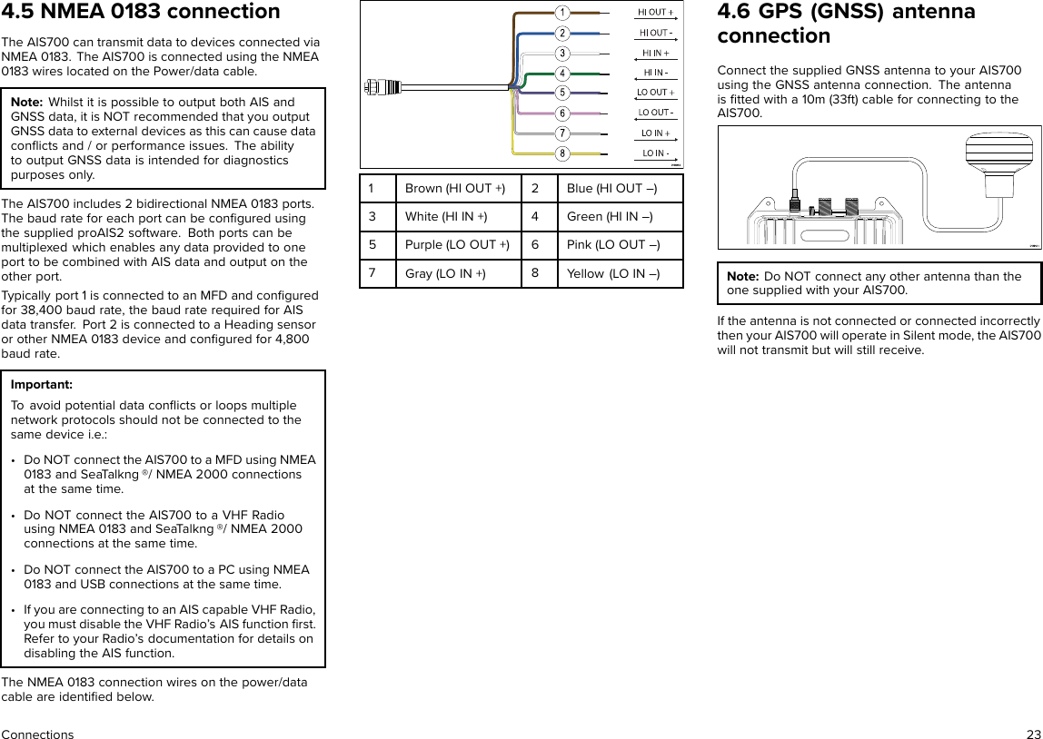 4.5 NMEA 0183 connectionThe AIS700 can transmit data to devices connected viaNMEA 0183. The AIS700 is connected using the NMEA0183 wires located on the Power/data cable.Note: Whilst it is possible to output both AIS andGNSS data, it is NOT recommended that you outputGNSS data to external devices as this can cause dataconﬂicts and / or performance issues. The abilityto output GNSS data is intended for diagnosticspurposes only.The AIS700 includes 2 bidirectional NMEA 0183 ports.The baud rate for each port can be conﬁgured usingthe supplied proAIS2 software. Both ports can bemultiplexed which enables any data provided to oneport to be combined with AIS data and output on theother port.Typically port 1 is connected to an MFD and conﬁguredfor 38,400 baud rate, the baud rate required for AISdata transfer. Port 2 is connected to a Heading sensoror other NMEA 0183 device and conﬁgured for 4,800baud rate.Important:To avoid potential data conﬂicts or loops multiplenetwork protocols should not be connected to thesame device i.e.:• Do NOT connect the AIS700 to a MFD using NMEA0183 and SeaTalkng ®/ NMEA 2000 connectionsat the same time.• Do NOT connect the AIS700 to a VHF Radiousing NMEA 0183 and SeaTalkng ®/ NMEA 2000connections at the same time.• Do NOT connect the AIS700 to a PC using NMEA0183 and USB connections at the same time.• If you are connecting to an AIS capable VHF Radio,you must disable the VHF Radio’s AIS function ﬁrst.Refer to your Radio’s documentation for details ondisabling the AIS function.The NMEA 0183 connection wires on the power/datacable are identiﬁed below.1Brown (HI OUT +) 2Blue (HI OUT –)3White (HI IN +) 4Green (HI IN –)5Purple (LO OUT +) 6Pink (LO OUT –)7Gray (LO IN +) 8Yellow (LO IN –)4.6 GPS (GNSS) antennaconnectionConnect the supplied GNSS antenna to your AIS700using the GNSS antenna connection. The antennais ﬁtted with a 10m (33ft) cable for connecting to theAIS700.Note: Do NOT connect any other antenna than theone supplied with your AIS700.If the antenna is not connected or connected incorrectlythen your AIS700 will operate in Silent mode, the AIS700will not transmit but will still receive.Connections 23