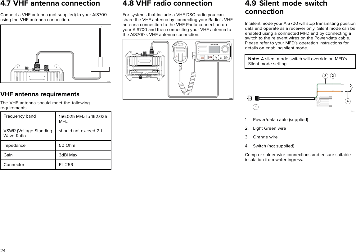 4.7 VHF antenna connectionConnect a VHF antenna (not supplied) to your AIS700using the VHF antenna connection.VHF antenna requirementsThe VHF antenna should meet the followingrequirements:Frequency band 156.025 MHz to 162.025MHzVSWR (Voltage StandingWave Ratioshould not exceed 2:1Impedance 50 OhmGain 3dBi MaxConnector PL-2594.8 VHF radio connectionFor systems that include a VHF DSC radio you canshare the VHF antenna by connecting your Radio’s VHFantenna connection to the VHF Radio connection onyour AIS700 and then connecting your VHF antenna tothe AIS700,s VHF antenna connection.4.9 Silent mode switchconnectionIn Silent mode your AIS700 will stop transmitting positiondata and operate as a receiver only. Silent mode can beenabled using a connected MFD and by connecting aswitch to the relevant wires on the Power/data cable.Please refer to your MFD’s operation instructions fordetails on enabling silent mode.Note: A silent mode switch will override an MFD’sSilent mode setting.1. Power/data cable (supplied)2. Light Green wire3. Orange wire4. Switch (not supplied)Crimp or solder wire connections and ensure suitableinsulation from water ingress.24