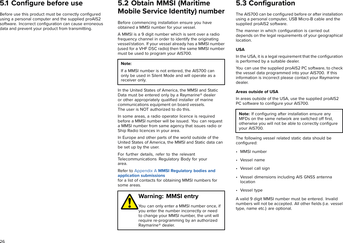 5.1 Conﬁgure before useBefore use this product must be correctly conﬁguredusing a personal computer and the supplied proAIS2software. Incorrect conﬁguration can cause erroneousdata and prevent your product from transmitting.5.2 Obtain MMSI (MaritimeMobile Service Identity) numberBefore commencing installation ensure you haveobtained a MMSI number for your vessel.A MMSI is a 9 digit number which is sent over a radiofrequency channel in order to identify the originatingvessel/station. If your vessel already has a MMSI number(used for a VHF DSC radio) then the same MMSI numbermust be used to program your AIS700.Note:If a MMSI number is not entered, the AIS700 canonly be used in Silent Mode and will operate as areceiver only.In the United States of America, the MMSI and StaticData must be entered only by a Raymarine® dealeror other appropriately qualiﬁed installer of marinecommunications equipment on board vessels.The user is NOT authorized to do this.In some areas, a radio operator licence is requiredbefore a MMSI number will be issued. You can requesta MMSI number from same agency that issues radio orShip Radio licences in your area.In Europe and other parts of the world outside of theUnited States of America, the MMSI and Static data canbe set up by the user.For further details, refer to the relevantTelecommunications Regulatory Body for yourarea.Refer to Appendix A MMSI Regulatory bodies andapplication submissionsfor a list of contacts for obtaining MMSI numbers forsome areas.Warning: MMSI entryYou can only enter a MMSI number once, ifyou enter the number incorrectly or needto change your MMSI number, the unit willrequire re-programming by an authorizedRaymarine® dealer.5.3 ConﬁgurationThe AIS700 can be conﬁgured before or after installationusing a personal computer, USB Micro-B cable and thesupplied proAIS2 software.The manner in which conﬁguration is carried outdepends on the legal requirements of your geographicallocation.USAIn the USA, it is a legal requirement that the conﬁgurationis performed by a suitable dealer.You can use the supplied proAIS2 PC software, to checkthe vessel data programmed into your AIS700. If thisinformation is incorrect please contact your Raymarinedealer.Areas outside of USAIn areas outside of the USA, use the supplied proAIS2PC software to conﬁgure your AIS700.Note: If conﬁguring after installation ensure anyMFDs on the same network are switched off ﬁrst,otherwise you will not be able to correctly conﬁgureyour AIS700.The following vessel related static data should beconﬁgured:• MMSI number• Vessel name• Vessel call sign• Vessel dimensions including AIS GNSS antennalocation• Vessel typeA valid 9 digit MMSI number must be entered. Invalidnumbers will not be accepted. All other ﬁelds (i.e. vesseltype, name etc.) are optional.26