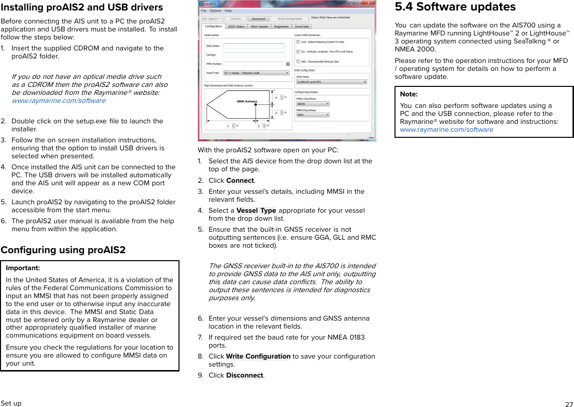 Installing proAIS2 and USB driversBefore connecting the AIS unit to a PC the proAIS2application and USB drivers must be installed. To installfollow the steps below:1. Insert the supplied CDROM and navigate to theproAIS2 folder.If you do not have an optical media drive suchas a CDROM then the proAIS2 software can alsobe downloaded from the Raymarine® website:www.raymarine.com/software2. Double click on the setup.exe ﬁle to launch theinstaller.3. Follow the on screen installation instructions,ensuring that the option to install USB drivers isselected when presented.4. Once installed the AIS unit can be connected to thePC. The USB drivers will be installed automaticallyand the AIS unit will appear as a new COM portdevice.5. Launch proAIS2 by navigating to the proAIS2 folderaccessible from the start menu.6. The proAIS2 user manual is available from the helpmenu from within the application.Conﬁguring using proAIS2Important:In the United States of America, it is a violation of therules of the Federal Communications Commission toinput an MMSI that has not been properly assignedto the end user or to otherwise input any inaccuratedata in this device. The MMSI and Static Datamust be entered only by a Raymarine dealer orother appropriately qualiﬁed installer of marinecommunications equipment on board vessels.Ensure you check the regulations for your location toensure you are allowed to conﬁgure MMSI data onyour unit.With the proAIS2 software open on your PC:1. Select the AIS device from the drop down list at thetop of the page.2. Click Connect.3. Enter your vessel’s details, including MMSI in therelevant ﬁelds.4. Select a Vessel Type appropriate for your vesselfrom the drop down list.5. Ensure that the built-in GNSS receiver is notoutputting sentences (i.e. ensure GGA, GLL and RMCboxes are not ticked).The GNSS receiver built-in to the AIS700 is intendedto provide GNSS data to the AIS unit only, outputtingthis data can cause data conﬂicts. The ability tooutput these sentences is intended for diagnosticspurposes only.6. Enter your vessel’s dimensions and GNSS antennalocation in the relevant ﬁelds.7. If required set the baud rate for your NMEA 0183ports.8. Click Write Conﬁguration to save your conﬁgurationsettings.9. Click Disconnect.5.4 Software updatesYou can update the software on the AIS700 using aRaymarine MFD running LightHouse™ 2 or LightHouse™3 operating system connected using SeaTalkng ® orNMEA 2000.Please refer to the operation instructions for your MFD/ operating system for details on how to perform asoftware update.Note:You can also perform software updates using aPC and the USB connection, please refer to theRaymarine® website for software and instructions:www.raymarine.com/softwareSet up 27