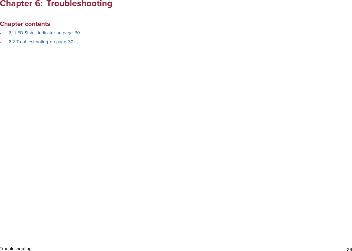 Chapter 6: TroubleshootingChapter contents• 6.1 LED Status indicator on page 30• 6.2 Troubleshooting on page 30Troubleshooting 29