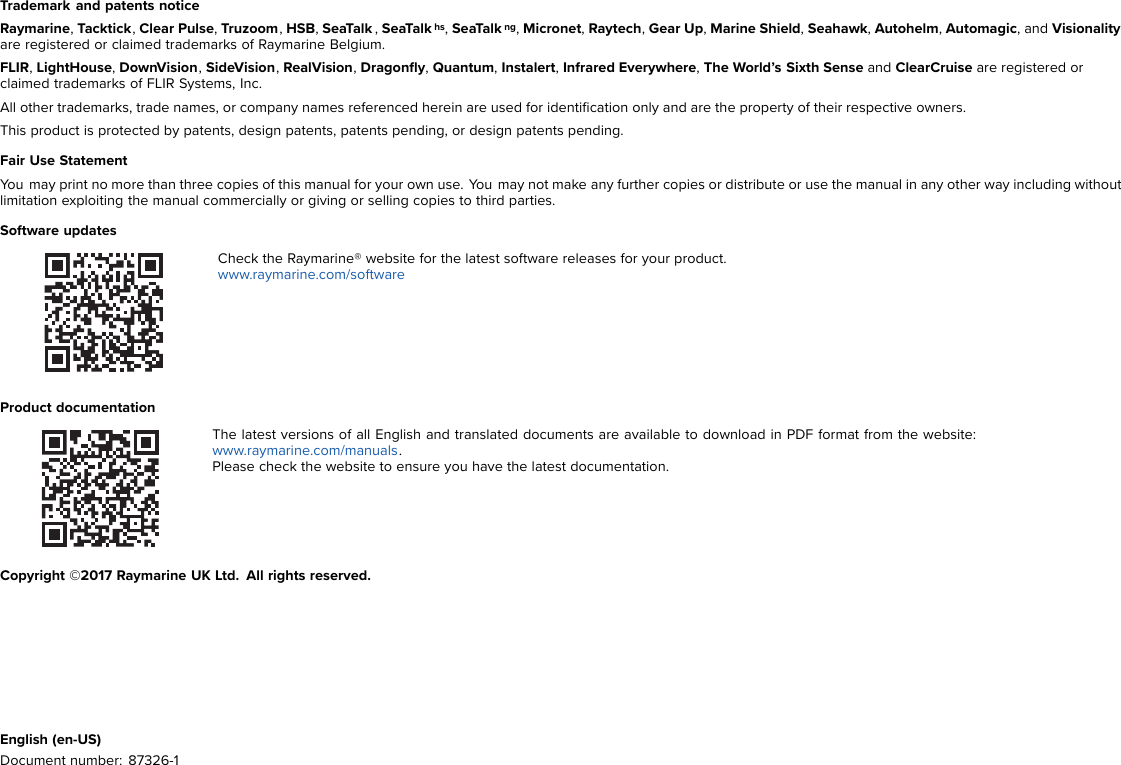 Trademark and patents noticeRaymarine,Tacktick,Clear Pulse,Truzoom,HSB,SeaTalk ,SeaTalk hs,SeaTalk ng,Micronet,Raytech,Gear Up,Marine Shield,Seahawk,Autohelm,Automagic, and Visionalityare registered or claimed trademarks of Raymarine Belgium.FLIR,LightHouse,DownVision,SideVision,RealVision,Dragonﬂy,Quantum,Instalert,Infrared Everywhere,The World’s Sixth Sense and ClearCruise are registered orclaimed trademarks of FLIR Systems, Inc.All other trademarks, trade names, or company names referenced herein are used for identiﬁcation only and are the property of their respective owners.This product is protected by patents, design patents, patents pending, or design patents pending.Fair Use StatementYou may print no more than three copies of this manual for your own use. You may not make any further copies or distribute or use the manual in any other way including withoutlimitation exploiting the manual commercially or giving or selling copies to third parties.Software updatesCheck the Raymarine® website for the latest software releases for your product.www.raymarine.com/softwareProduct documentationThe latest versions of all English and translated documents are available to download in PDF format from the website:www.raymarine.com/manuals.Please check the website to ensure you have the latest documentation.Copyright ©2017 Raymarine UK Ltd. All rights reserved.English (en-US)Document number: 87326-1