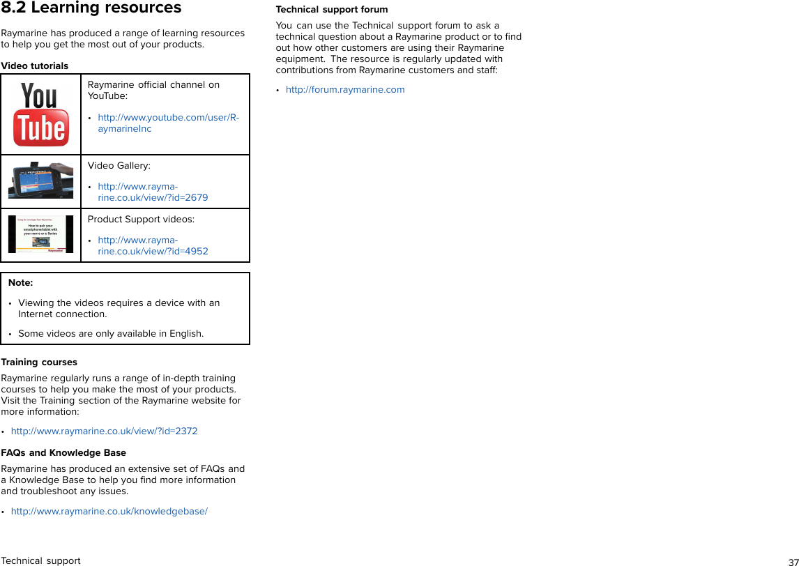 8.2 Learning resourcesRaymarine has produced a range of learning resourcesto help you get the most out of your products.Video tutorialsRaymarine ofﬁcial channel onYouTube:•http://www.youtube.com/user/R-aymarineIncVideo Gallery:•http://www.rayma-rine.co.uk/view/?id=2679Product Support videos:•http://www.rayma-rine.co.uk/view/?id=4952Note:• Viewing the videos requires a device with anInternet connection.• Some videos are only available in English.Training coursesRaymarine regularly runs a range of in-depth trainingcourses to help you make the most of your products.Visit the Training section of the Raymarine website formore information:•http://www.raymarine.co.uk/view/?id=2372FAQs and Knowledge BaseRaymarine has produced an extensive set of FAQs anda Knowledge Base to help you ﬁnd more informationand troubleshoot any issues.•http://www.raymarine.co.uk/knowledgebase/Technical support forumYou can use the Technical support forum to ask atechnical question about a Raymarine product or to ﬁndout how other customers are using their Raymarineequipment. The resource is regularly updated withcontributions from Raymarine customers and staff:•http://forum.raymarine.comTechnical support 37