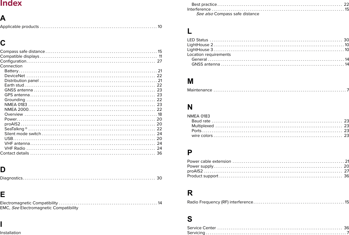 Index$Applicable products . . . . . . . . . . . . . . . . . . . . . . . . . . . . . . . . . . . . . . . . . . . . . . . . . . . . . . . . . . . . . . 10&amp;Compass safe distance . . . . . . . . . . . . . . . . . . . . . . . . . . . . . . . . . . . . . . . . . . . . . . . . . . . . . . . . . . . 15Compatible displays . . . . . . . . . . . . . . . . . . . . . . . . . . . . . . . . . . . . . . . . . . . . . . . . . . . . . . . . . . . . . . 11Conﬁguration. . . . . . . . . . . . . . . . . . . . . . . . . . . . . . . . . . . . . . . . . . . . . . . . . . . . . . . . . . . . . . . . . . . . 27ConnectionBattery . . . . . . . . . . . . . . . . . . . . . . . . . . . . . . . . . . . . . . . . . . . . . . . . . . . . . . . . . . . . . . . . . . . . . . . . . 21DeviceNet . . . . . . . . . . . . . . . . . . . . . . . . . . . . . . . . . . . . . . . . . . . . . . . . . . . . . . . . . . . . . . . . . . . . 22Distribution panel . . . . . . . . . . . . . . . . . . . . . . . . . . . . . . . . . . . . . . . . . . . . . . . . . . . . . . . . . . . . . . 21Earth stud . . . . . . . . . . . . . . . . . . . . . . . . . . . . . . . . . . . . . . . . . . . . . . . . . . . . . . . . . . . . . . . . . . . . . 22GNSS antenna . . . . . . . . . . . . . . . . . . . . . . . . . . . . . . . . . . . . . . . . . . . . . . . . . . . . . . . . . . . . . . . . 23GPS antenna . . . . . . . . . . . . . . . . . . . . . . . . . . . . . . . . . . . . . . . . . . . . . . . . . . . . . . . . . . . . . . . . . . 23Grounding . . . . . . . . . . . . . . . . . . . . . . . . . . . . . . . . . . . . . . . . . . . . . . . . . . . . . . . . . . . . . . . . . . . . 22NMEA 0183 . . . . . . . . . . . . . . . . . . . . . . . . . . . . . . . . . . . . . . . . . . . . . . . . . . . . . . . . . . . . . . . . . . . 23NMEA 2000. . . . . . . . . . . . . . . . . . . . . . . . . . . . . . . . . . . . . . . . . . . . . . . . . . . . . . . . . . . . . . . . . . . 22Overview . . . . . . . . . . . . . . . . . . . . . . . . . . . . . . . . . . . . . . . . . . . . . . . . . . . . . . . . . . . . . . . . . . . . . . 18Power. . . . . . . . . . . . . . . . . . . . . . . . . . . . . . . . . . . . . . . . . . . . . . . . . . . . . . . . . . . . . . . . . . . . . . . . . 20proAIS2 . . . . . . . . . . . . . . . . . . . . . . . . . . . . . . . . . . . . . . . . . . . . . . . . . . . . . . . . . . . . . . . . . . . . . . . 20SeaTalkng ® . . . . . . . . . . . . . . . . . . . . . . . . . . . . . . . . . . . . . . . . . . . . . . . . . . . . . . . . . . . . . . . . . . . 22Silent mode switch . . . . . . . . . . . . . . . . . . . . . . . . . . . . . . . . . . . . . . . . . . . . . . . . . . . . . . . . . . . . 24USB. . . . . . . . . . . . . . . . . . . . . . . . . . . . . . . . . . . . . . . . . . . . . . . . . . . . . . . . . . . . . . . . . . . . . . . . . . . 20VHF antenna. . . . . . . . . . . . . . . . . . . . . . . . . . . . . . . . . . . . . . . . . . . . . . . . . . . . . . . . . . . . . . . . . . 24VHF Radio . . . . . . . . . . . . . . . . . . . . . . . . . . . . . . . . . . . . . . . . . . . . . . . . . . . . . . . . . . . . . . . . . . . . 24Contact details . . . . . . . . . . . . . . . . . . . . . . . . . . . . . . . . . . . . . . . . . . . . . . . . . . . . . . . . . . . . . . . . . . 36&apos;Diagnostics. . . . . . . . . . . . . . . . . . . . . . . . . . . . . . . . . . . . . . . . . . . . . . . . . . . . . . . . . . . . . . . . . . . . . . 30(Electromagnetic Compatibility . . . . . . . . . . . . . . . . . . . . . . . . . . . . . . . . . . . . . . . . . . . . . . . . . . . . 14EMC,SeeElectromagnetic Compatibility,InstallationBest practice . . . . . . . . . . . . . . . . . . . . . . . . . . . . . . . . . . . . . . . . . . . . . . . . . . . . . . . . . . . . . . . . . . 22Interference . . . . . . . . . . . . . . . . . . . . . . . . . . . . . . . . . . . . . . . . . . . . . . . . . . . . . . . . . . . . . . . . . . . . . . 15See alsoCompass safe distance/LED Status . . . . . . . . . . . . . . . . . . . . . . . . . . . . . . . . . . . . . . . . . . . . . . . . . . . . . . . . . . . . . . . . . . . . . . 30LightHouse 2 . . . . . . . . . . . . . . . . . . . . . . . . . . . . . . . . . . . . . . . . . . . . . . . . . . . . . . . . . . . . . . . . . . . . . 10LightHouse 3 . . . . . . . . . . . . . . . . . . . . . . . . . . . . . . . . . . . . . . . . . . . . . . . . . . . . . . . . . . . . . . . . . . . . . 10Location requirementsGeneral........................................................................14GNSS antenna . . . . . . . . . . . . . . . . . . . . . . . . . . . . . . . . . . . . . . . . . . . . . . . . . . . . . . . . . . . . . . . . . 140Maintenance . . . . . . . . . . . . . . . . . . . . . . . . . . . . . . . . . . . . . . . . . . . . . . . . . . . . . . . . . . . . . . . . . . . . . . 71NMEA 0183Baudrate ..................................................................... 23Multiplexed . . . . . . . . . . . . . . . . . . . . . . . . . . . . . . . . . . . . . . . . . . . . . . . . . . . . . . . . . . . . . . . . . . . 23Ports.......................................................................... 23wire colors . . . . . . . . . . . . . . . . . . . . . . . . . . . . . . . . . . . . . . . . . . . . . . . . . . . . . . . . . . . . . . . . . . . . 233Power cable extension . . . . . . . . . . . . . . . . . . . . . . . . . . . . . . . . . . . . . . . . . . . . . . . . . . . . . . . . . . . 21Power supply. . . . . . . . . . . . . . . . . . . . . . . . . . . . . . . . . . . . . . . . . . . . . . . . . . . . . . . . . . . . . . . . . . . . 20proAIS2 . . . . . . . . . . . . . . . . . . . . . . . . . . . . . . . . . . . . . . . . . . . . . . . . . . . . . . . . . . . . . . . . . . . . . . . . . 27Product support . . . . . . . . . . . . . . . . . . . . . . . . . . . . . . . . . . . . . . . . . . . . . . . . . . . . . . . . . . . . . . . . . 365Radio Frequency (RF) interference . . . . . . . . . . . . . . . . . . . . . . . . . . . . . . . . . . . . . . . . . . . . . . . . 156Service Center . . . . . . . . . . . . . . . . . . . . . . . . . . . . . . . . . . . . . . . . . . . . . . . . . . . . . . . . . . . . . . . . . . 36Servicing..........................................................................7