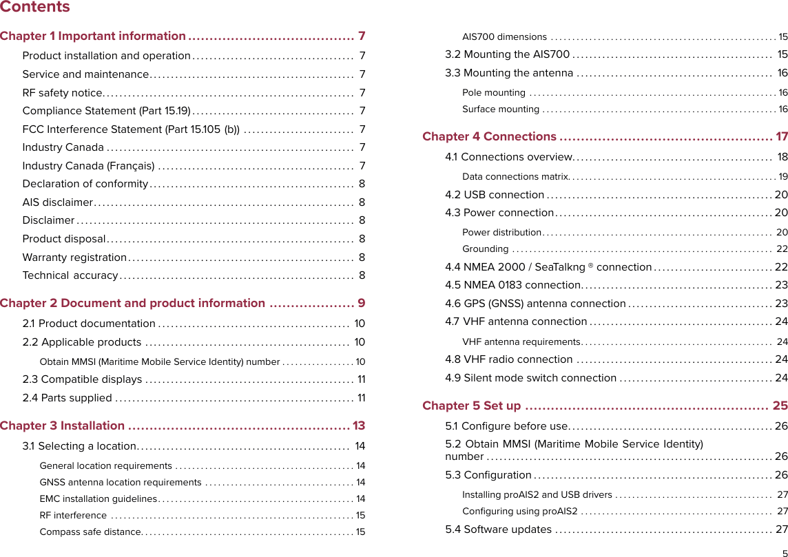 ContentsChapter 1 Important information ....................................... 7Product installation and operation . . . . . . . . . . . . . . . . . . . . . . . . . . . . . . . . . . . . . . 7Service and maintenance. . . . . . . . . . . . . . . . . . . . . . . . . . . . . . . . . . . . . . . . . . . . . . . . 7RF safety notice. . . . . . . . . . . . . . . . . . . . . . . . . . . . . . . . . . . . . . . . . . . . . . . . . . . . . . . . . . . 7Compliance Statement (Part 15.19) . . . . . . . . . . . . . . . . . . . . . . . . . . . . . . . . . . . . . . 7FCC Interference Statement (Part 15.105 (b)) . . . . . . . . . . . . . . . . . . . . . . . . . . 7Industry Canada . . . . . . . . . . . . . . . . . . . . . . . . . . . . . . . . . . . . . . . . . . . . . . . . . . . . . . . . . . 7Industry Canada (Français) . . . . . . . . . . . . . . . . . . . . . . . . . . . . . . . . . . . . . . . . . . . . . . 7Declaration of conformity . . . . . . . . . . . . . . . . . . . . . . . . . . . . . . . . . . . . . . . . . . . . . . . . 8AIS disclaimer. . . . . . . . . . . . . . . . . . . . . . . . . . . . . . . . . . . . . . . . . . . . . . . . . . . . . . . . . . . . . 8Disclaimer . . . . . . . . . . . . . . . . . . . . . . . . . . . . . . . . . . . . . . . . . . . . . . . . . . . . . . . . . . . . . . . . . 8Product disposal. . . . . . . . . . . . . . . . . . . . . . . . . . . . . . . . . . . . . . . . . . . . . . . . . . . . . . . . . . 8Warranty registration. . . . . . . . . . . . . . . . . . . . . . . . . . . . . . . . . . . . . . . . . . . . . . . . . . . . . 8Technical accuracy . . . . . . . . . . . . . . . . . . . . . . . . . . . . . . . . . . . . . . . . . . . . . . . . . . . . . . . 8Chapter 2 Document and product information .................... 92.1 Product documentation . . . . . . . . . . . . . . . . . . . . . . . . . . . . . . . . . . . . . . . . . . . . . 102.2 Applicable products . . . . . . . . . . . . . . . . . . . . . . . . . . . . . . . . . . . . . . . . . . . . . . . . 10Obtain MMSI (Maritime Mobile Service Identity) number . . . . . . . . . . . . . . . . . 102.3 Compatible displays . . . . . . . . . . . . . . . . . . . . . . . . . . . . . . . . . . . . . . . . . . . . . . . . . 112.4 Parts supplied . . . . . . . . . . . . . . . . . . . . . . . . . . . . . . . . . . . . . . . . . . . . . . . . . . . . . . . . 11Chapter 3 Installation .................................................... 133.1 Selecting a location. . . . . . . . . . . . . . . . . . . . . . . . . . . . . . . . . . . . . . . . . . . . . . . . . . 14General location requirements . . . . . . . . . . . . . . . . . . . . . . . . . . . . . . . . . . . . . . . . . . 14GNSS antenna location requirements . . . . . . . . . . . . . . . . . . . . . . . . . . . . . . . . . . . 14EMC installation guidelines. . . . . . . . . . . . . . . . . . . . . . . . . . . . . . . . . . . . . . . . . . . . . . 14RF interference . . . . . . . . . . . . . . . . . . . . . . . . . . . . . . . . . . . . . . . . . . . . . . . . . . . . . . . . . 15Compass safe distance. . . . . . . . . . . . . . . . . . . . . . . . . . . . . . . . . . . . . . . . . . . . . . . . . . 15AIS700 dimensions . . . . . . . . . . . . . . . . . . . . . . . . . . . . . . . . . . . . . . . . . . . . . . . . . . . . . 153.2 Mounting the AIS700 . . . . . . . . . . . . . . . . . . . . . . . . . . . . . . . . . . . . . . . . . . . . . . . 153.3 Mounting the antenna . . . . . . . . . . . . . . . . . . . . . . . . . . . . . . . . . . . . . . . . . . . . . . 16Pole mounting . . . . . . . . . . . . . . . . . . . . . . . . . . . . . . . . . . . . . . . . . . . . . . . . . . . . . . . . . . 16Surface mounting . . . . . . . . . . . . . . . . . . . . . . . . . . . . . . . . . . . . . . . . . . . . . . . . . . . . . . . 16Chapter 4 Connections .................................................. 174.1 Connections overview. . . . . . . . . . . . . . . . . . . . . . . . . . . . . . . . . . . . . . . . . . . . . . . 18Data connections matrix. . . . . . . . . . . . . . . . . . . . . . . . . . . . . . . . . . . . . . . . . . . . . . . . . 194.2 USB connection . . . . . . . . . . . . . . . . . . . . . . . . . . . . . . . . . . . . . . . . . . . . . . . . . . . . . 204.3 Power connection . . . . . . . . . . . . . . . . . . . . . . . . . . . . . . . . . . . . . . . . . . . . . . . . . . . 20Power distribution. . . . . . . . . . . . . . . . . . . . . . . . . . . . . . . . . . . . . . . . . . . . . . . . . . . . . . 20Grounding . . . . . . . . . . . . . . . . . . . . . . . . . . . . . . . . . . . . . . . . . . . . . . . . . . . . . . . . . . . . . 224.4 NMEA 2000 / SeaTalkng ® connection . . . . . . . . . . . . . . . . . . . . . . . . . . . . 224.5 NMEA 0183 connection. . . . . . . . . . . . . . . . . . . . . . . . . . . . . . . . . . . . . . . . . . . . . 234.6 GPS (GNSS) antenna connection . . . . . . . . . . . . . . . . . . . . . . . . . . . . . . . . . . 234.7 VHF antenna connection . . . . . . . . . . . . . . . . . . . . . . . . . . . . . . . . . . . . . . . . . . . 24VHF antenna requirements. . . . . . . . . . . . . . . . . . . . . . . . . . . . . . . . . . . . . . . . . . . . . 244.8 VHF radio connection . . . . . . . . . . . . . . . . . . . . . . . . . . . . . . . . . . . . . . . . . . . . . . 244.9 Silent mode switch connection . . . . . . . . . . . . . . . . . . . . . . . . . . . . . . . . . . . . 24Chapter 5 Set up ......................................................... 255.1 Conﬁgure before use. . . . . . . . . . . . . . . . . . . . . . . . . . . . . . . . . . . . . . . . . . . . . . . . 265.2 Obtain MMSI (Maritime Mobile Service Identity)number . . . . . . . . . . . . . . . . . . . . . . . . . . . . . . . . . . . . . . . . . . . . . . . . . . . . . . . . . . . . . . . . . . . 265.3 Conﬁguration . . . . . . . . . . . . . . . . . . . . . . . . . . . . . . . . . . . . . . . . . . . . . . . . . . . . . . . . 26Installing proAIS2 and USB drivers . . . . . . . . . . . . . . . . . . . . . . . . . . . . . . . . . . . . . 27Conﬁguring using proAIS2 . . . . . . . . . . . . . . . . . . . . . . . . . . . . . . . . . . . . . . . . . . . . . 275.4 Software updates . . . . . . . . . . . . . . . . . . . . . . . . . . . . . . . . . . . . . . . . . . . . . . . . . . . 275