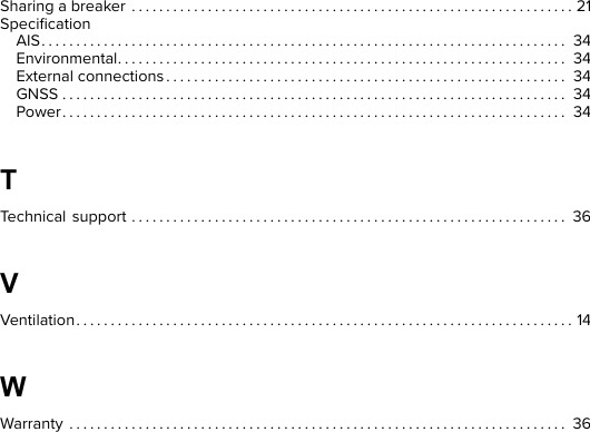 Sharing a breaker . . . . . . . . . . . . . . . . . . . . . . . . . . . . . . . . . . . . . . . . . . . . . . . . . . . . . . . . . . . . . . . . 21SpeciﬁcationAIS. . . . . . . . . . . . . . . . . . . . . . . . . . . . . . . . . . . . . . . . . . . . . . . . . . . . . . . . . . . . . . . . . . . . . . . . . . . . 34Environmental. . . . . . . . . . . . . . . . . . . . . . . . . . . . . . . . . . . . . . . . . . . . . . . . . . . . . . . . . . . . . . . . . 34External connections . . . . . . . . . . . . . . . . . . . . . . . . . . . . . . . . . . . . . . . . . . . . . . . . . . . . . . . . . . 34GNSS . . . . . . . . . . . . . . . . . . . . . . . . . . . . . . . . . . . . . . . . . . . . . . . . . . . . . . . . . . . . . . . . . . . . . . . . . 34Power. . . . . . . . . . . . . . . . . . . . . . . . . . . . . . . . . . . . . . . . . . . . . . . . . . . . . . . . . . . . . . . . . . . . . . . . . 347Technical support . . . . . . . . . . . . . . . . . . . . . . . . . . . . . . . . . . . . . . . . . . . . . . . . . . . . . . . . . . . . . . . 369Ventilation. . . . . . . . . . . . . . . . . . . . . . . . . . . . . . . . . . . . . . . . . . . . . . . . . . . . . . . . . . . . . . . . . . . . . . . . 14:Warranty . . . . . . . . . . . . . . . . . . . . . . . . . . . . . . . . . . . . . . . . . . . . . . . . . . . . . . . . . . . . . . . . . . . . . . . . 36