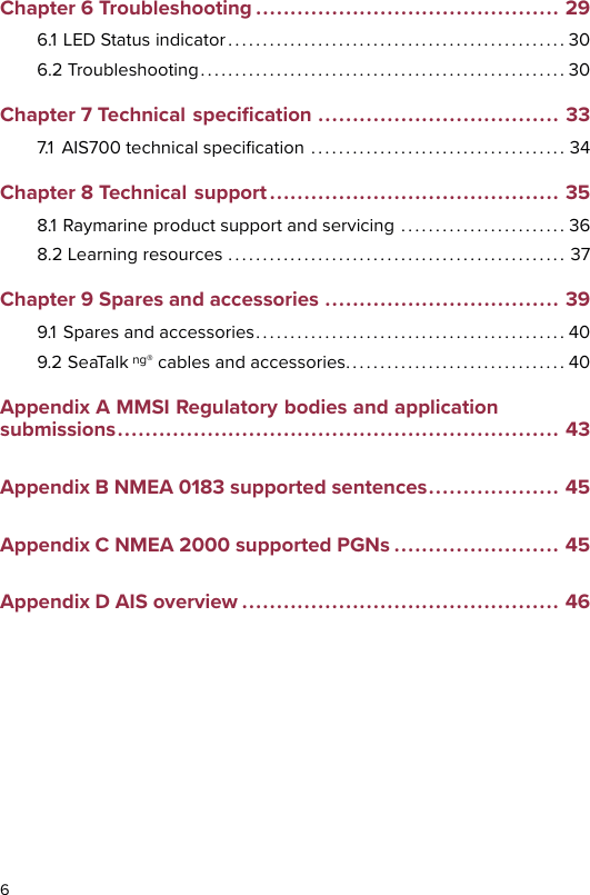 Chapter 6 Troubleshooting ............................................ 296.1 LED Status indicator . . . . . . . . . . . . . . . . . . . . . . . . . . . . . . . . . . . . . . . . . . . . . . . . . 306.2 Troubleshooting. . . . . . . . . . . . . . . . . . . . . . . . . . . . . . . . . . . . . . . . . . . . . . . . . . . . . 30Chapter 7 Technical speciﬁcation ................................... 337.1 AIS700 technical speciﬁcation . . . . . . . . . . . . . . . . . . . . . . . . . . . . . . . . . . . . . 34Chapter 8 Technical support .......................................... 358.1 Raymarine product support and servicing . . . . . . . . . . . . . . . . . . . . . . . . 368.2 Learning resources . . . . . . . . . . . . . . . . . . . . . . . . . . . . . . . . . . . . . . . . . . . . . . . . . 37Chapter 9 Spares and accessories .................................. 399.1 Spares and accessories. . . . . . . . . . . . . . . . . . . . . . . . . . . . . . . . . . . . . . . . . . . . . 409.2 SeaTalk ng® cables and accessories. . . . . . . . . . . . . . . . . . . . . . . . . . . . . . . . 40Appendix A MMSI Regulatory bodies and applicationsubmissions................................................................ 43Appendix B NMEA 0183 supported sentences................... 45Appendix C NMEA 2000 supported PGNs ........................ 45Appendix D AIS overview .............................................. 466