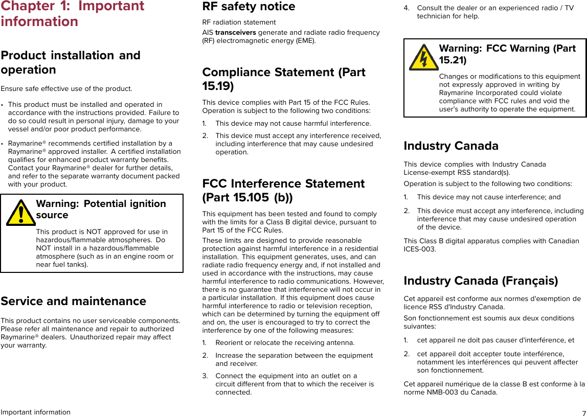 Chapter 1: ImportantinformationProduct installation andoperationEnsure safe effective use of the product.• This product must be installed and operated inaccordance with the instructions provided. Failure todo so could result in personal injury, damage to yourvessel and/or poor product performance.• Raymarine® recommends certiﬁed installation by aRaymarine® approved installer. A certiﬁed installationqualiﬁes for enhanced product warranty beneﬁts.Contact your Raymarine® dealer for further details,and refer to the separate warranty document packedwith your product.Warning: Potential ignitionsourceThis product is NOT approved for use inhazardous/ﬂammable atmospheres. DoNOT install in a hazardous/ﬂammableatmosphere (such as in an engine room ornear fuel tanks).Service and maintenanceThis product contains no user serviceable components.Please refer all maintenance and repair to authorizedRaymarine® dealers. Unauthorized repair may affectyour warranty.RF safety noticeRF radiation statementAIS transceivers generate and radiate radio frequency(RF) electromagnetic energy (EME).Compliance Statement (Part15.19)This device complies with Part 15 of the FCC Rules.Operation is subject to the following two conditions:1. This device may not cause harmful interference.2. This device must accept any interference received,including interference that may cause undesiredoperation.FCC Interference Statement(Part 15.105 (b))This equipment has been tested and found to complywith the limits for a Class B digital device, pursuant toPart 15 of the FCC Rules.These limits are designed to provide reasonableprotection against harmful interference in a residentialinstallation. This equipment generates, uses, and canradiate radio frequency energy and, if not installed andused in accordance with the instructions, may causeharmful interference to radio communications. However,there is no guarantee that interference will not occur ina particular installation. If this equipment does causeharmful interference to radio or television reception,which can be determined by turning the equipment offand on, the user is encouraged to try to correct theinterference by one of the following measures:1. Reorient or relocate the receiving antenna.2. Increase the separation between the equipmentand receiver.3. Connect the equipment into an outlet on acircuit different from that to which the receiver isconnected.4. Consult the dealer or an experienced radio / TVtechnician for help.Warning: FCC Warning (Part15.21)Changes or modiﬁcations to this equipmentnot expressly approved in writing byRaymarine Incorporated could violatecompliance with FCC rules and void theuser’s authority to operate the equipment.Industry CanadaThis device complies with Industry CanadaLicense-exempt RSS standard(s).Operation is subject to the following two conditions:1. This device may not cause interference; and2. This device must accept any interference, includinginterference that may cause undesired operationof the device.This Class B digital apparatus complies with CanadianICES-003.Industry Canada (Français)Cet appareil est conforme aux normes d&apos;exemption delicence RSS d&apos;Industry Canada.Son fonctionnement est soumis aux deux conditionssuivantes:1. cet appareil ne doit pas causer d&apos;interférence, et2. cet appareil doit accepter toute interférence,notamment les interférences qui peuvent affecterson fonctionnement.Cet appareil numérique de la classe B est conforme à lanorme NMB-003 du Canada.Important information 7