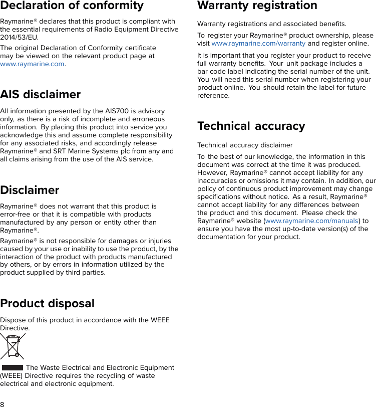 Declaration of conformityRaymarine® declares that this product is compliant withthe essential requirements of Radio Equipment Directive2014/53/EU.The original Declaration of Conformity certiﬁcatemay be viewed on the relevant product page atwww.raymarine.com.AIS disclaimerAll information presented by the AIS700 is advisoryonly, as there is a risk of incomplete and erroneousinformation. By placing this product into service youacknowledge this and assume complete responsibilityfor any associated risks, and accordingly releaseRaymarine® and SRT Marine Systems plc from any andall claims arising from the use of the AIS service.DisclaimerRaymarine® does not warrant that this product iserror-free or that it is compatible with productsmanufactured by any person or entity other thanRaymarine®.Raymarine® is not responsible for damages or injuriescaused by your use or inability to use the product, by theinteraction of the product with products manufacturedby others, or by errors in information utilized by theproduct supplied by third parties.Product disposalDispose of this product in accordance with the WEEEDirective.The Waste Electrical and Electronic Equipment(WEEE) Directive requires the recycling of wasteelectrical and electronic equipment.Warranty registrationWarranty registrations and associated beneﬁts.To register your Raymarine® product ownership, pleasevisit www.raymarine.com/warranty and register online.It is important that you register your product to receivefull warranty beneﬁts. Your unit package includes abar code label indicating the serial number of the unit.You will need this serial number when registering yourproduct online. You should retain the label for futurereference.Technical accuracyTechnical accuracy disclaimerTo the best of our knowledge, the information in thisdocument was correct at the time it was produced.However, Raymarine® cannot accept liability for anyinaccuracies or omissions it may contain. In addition, ourpolicy of continuous product improvement may changespeciﬁcations without notice. As a result, Raymarine®cannot accept liability for any differences betweenthe product and this document. Please check theRaymarine® website (www.raymarine.com/manuals) toensure you have the most up-to-date version(s) of thedocumentation for your product.8